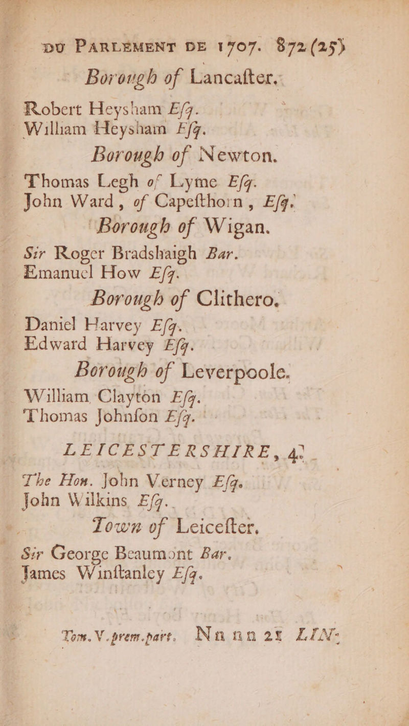 Borough of Lancafter. Robert Heysham E/7. | - William Heysham £/g. ? Borougb of Newton. - Thomas Legh of Lyme Efg. John Ward, of Capefthorn, E/fg. | “Borough of Wigan. Sir Roger Bradshaigh Bar. Emanuel How E/z. Borough of Clithero. Daniel Harvey E/g. Edward Harvey Ejg. Borough of Leverpoole. . Willam Chyton E/. Thomas Johnfon ÆEfq. :. LÉICESTERSHIRE, 4. The Hon. John Verney E/g. John Wilkins Efg. Town of Leicefter, Sir George Beaumont Bar. James Winftanley E/g. | : Tom. N.prem.part, Nnnn2t LIN:
