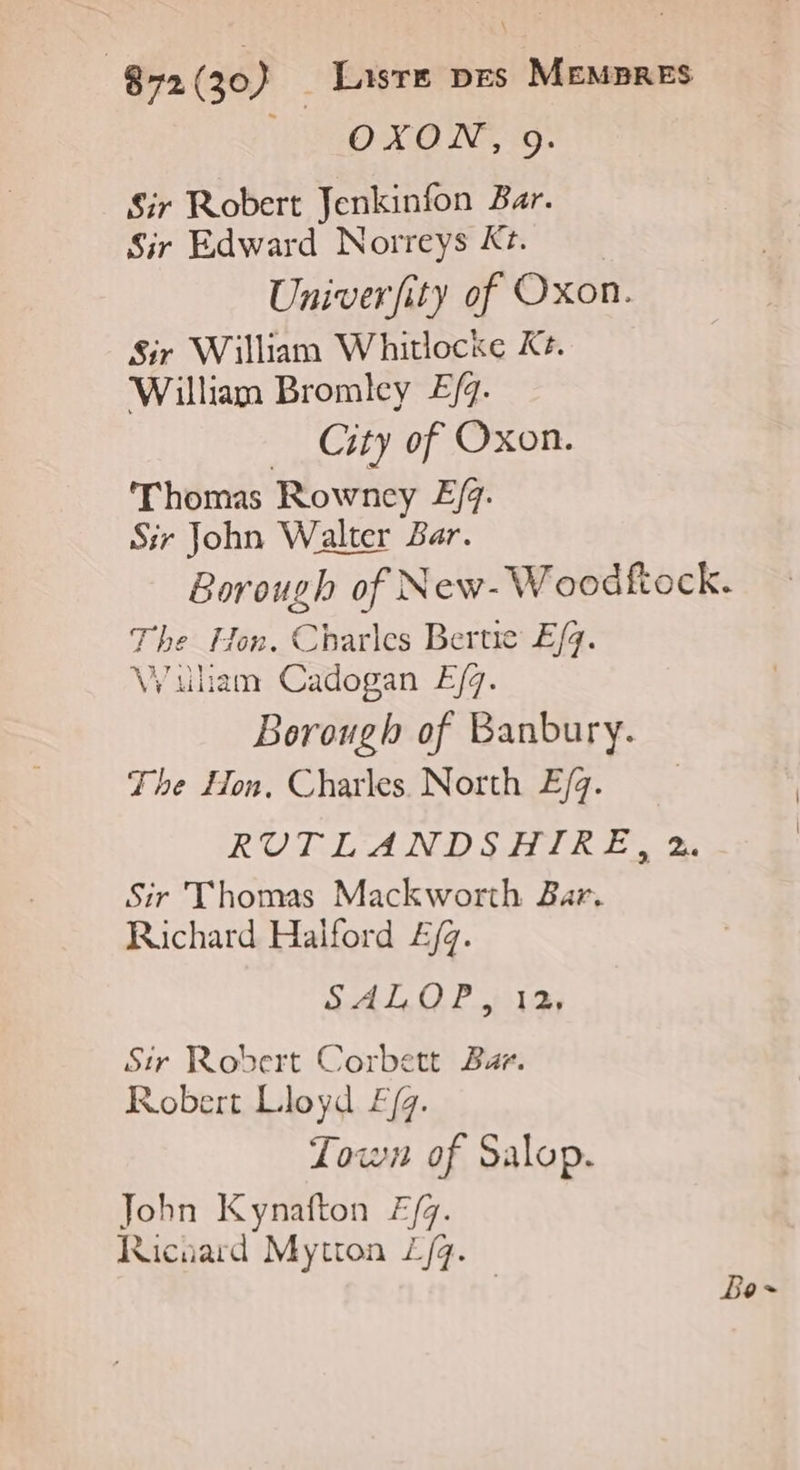 © OXON, 9. Sir Robert Jenkinfon Bar. Sir Edward Norreys K+. Univerfity of Oxon. Sir William Whitlockce K#. William Bromicy E/g. City of Oxon. Thomas Rowney £/. Sir John Walter Bar. Borough of New- Woodftock. ti Se. Cbarles Bertic E/q. \Wiliam Cadogan E/q. Beritel of Banbury. The Hon., Charles North E/q. ROTT AND SAMIR E 2 Sir Thomas Mackworth Bar. Richard Haiïford £/g. SAT, O P.r12 Sir Robert Corbett Bar. Robert Lloyd F/g. Town of Salop. John Kynafton 7/7. Raicuard Mytton Z/q. Bo =