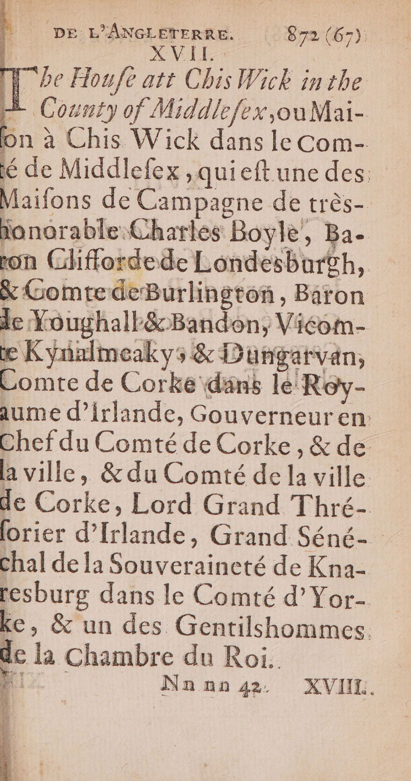 À | DE L'ANGLETERRE. 872 (67): XVLE D be Houfe att Chis Wick inthe County of Middlefex,ouMai- on à Chis Wick dans le Com- lé de Middlefex ,quieftune des: Maifons de Campagne de très- ionorable Charles Boyle, Ba. ron Gliffordede Londesbar£h, &amp; GomtedeBurlinston, Baron e Kynalmeakys &amp; Dungatvan, Comte de Corke dans le Roy- aume d’irlande, Gouverneuren: Chef du Comté de Corke , &amp; de a ville, &amp; du Comté de la ville de Corke, Lord Grand Thré- lorier d'Irlande, Grand Séné- Chal de la Souveraineté de Kna- resburg dans le Comté d’Yor- ke, &amp; un des Gentilshommes. de la Chambre du Roi. ; Nnnn 42 XVIIL. LT Le sai à à
