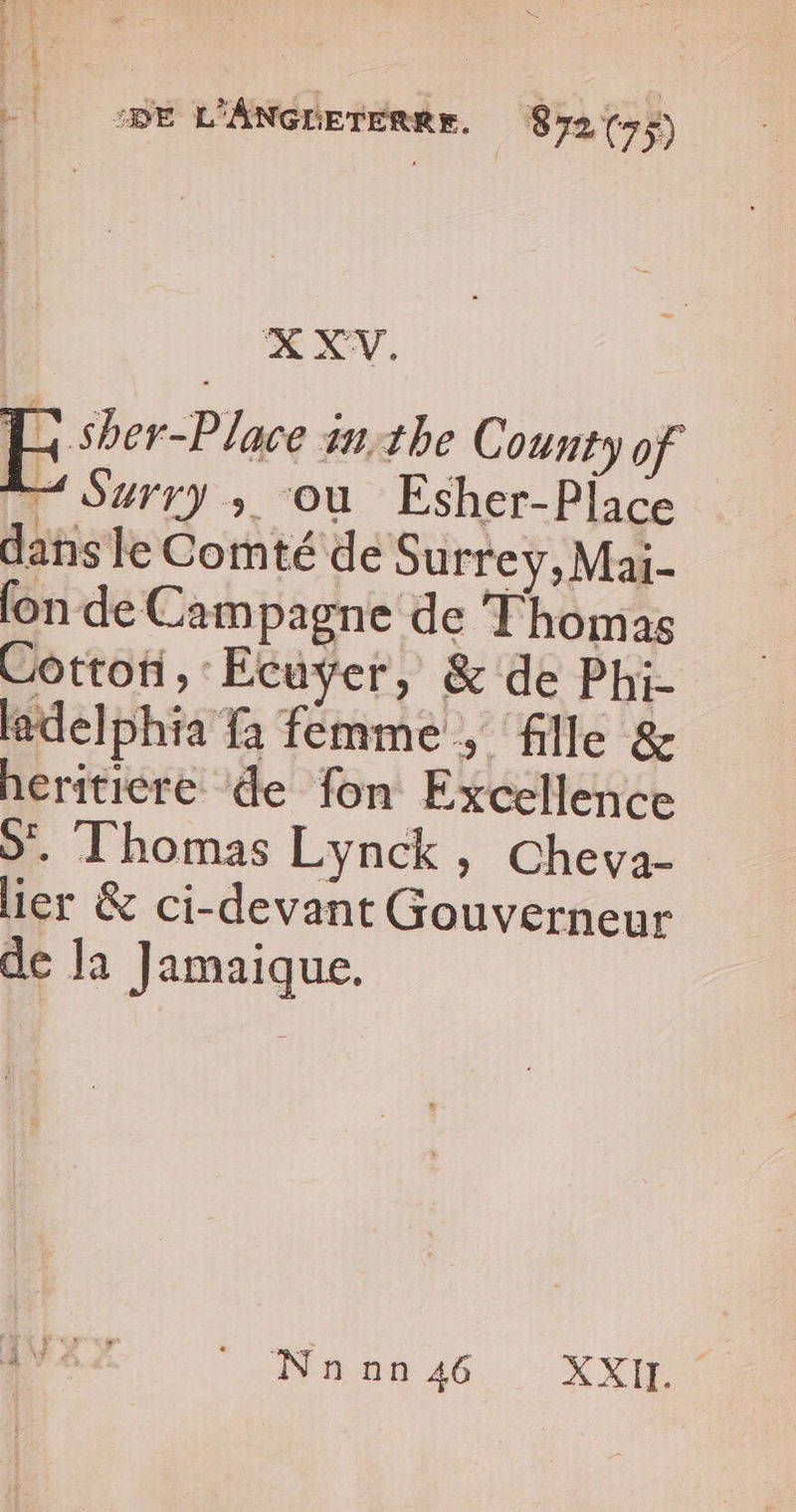 ‘HE L'ANGnerenee. Sy2{5) XXWV. E sher-Place in:the County of . Surry ; où Esher-Piace dans le Comté de Surrey, Mai- fon de Campagne de Thomas Cotton, Ecuyer, &amp; de Phi- delphia fa femme, fille &amp; hériticre de fon Excellence S'. Thomas Lynck, Chevya- lier &amp; ci-devant Gouverneur de la ] amaique. Dana 46 -XXh