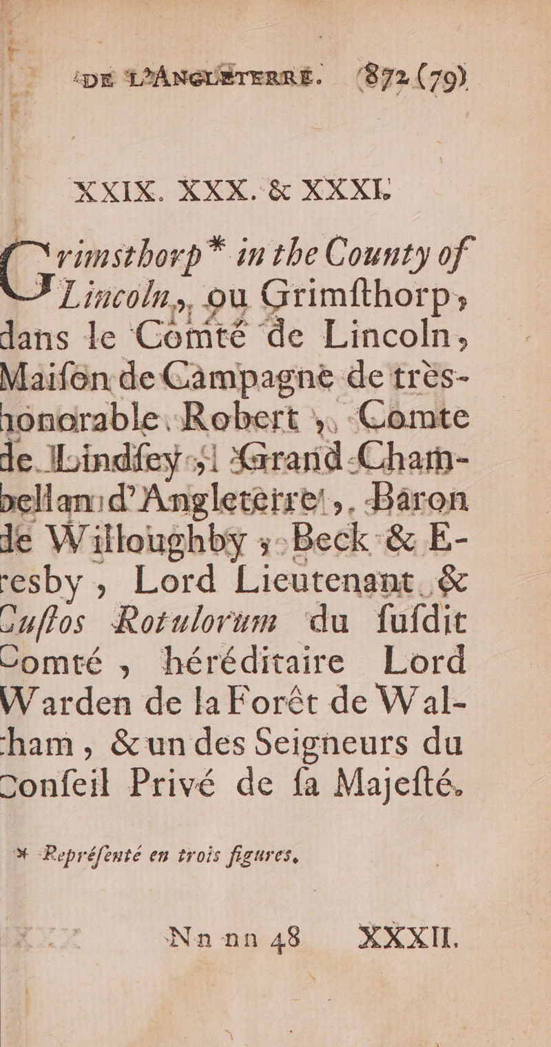 ip Aneutrerne. 872 (70) XXIX. XXX. &amp; XXXI Grinsther* inthe County of Lincoln, où Grimfthorp; dans le Comté de Lincoln, Maifôn de Campagne de très- onorable. Robert ». Comte de. Iindfey:51 Grarid-Charn- pellan:d’Angletètre!,, Baron de Willoughby ;:Beck &amp; E- “esby , Lord Lieutenant &amp; cufros Rotulorum ‘du fufdit Comté , héréditaire Lord W arden de la Forêt de Wal- ham , &amp;un des Seigneurs du Confeil Privé de fa Majefté. % -Repréfenté en trois figures, Nan nn 48 XXI,