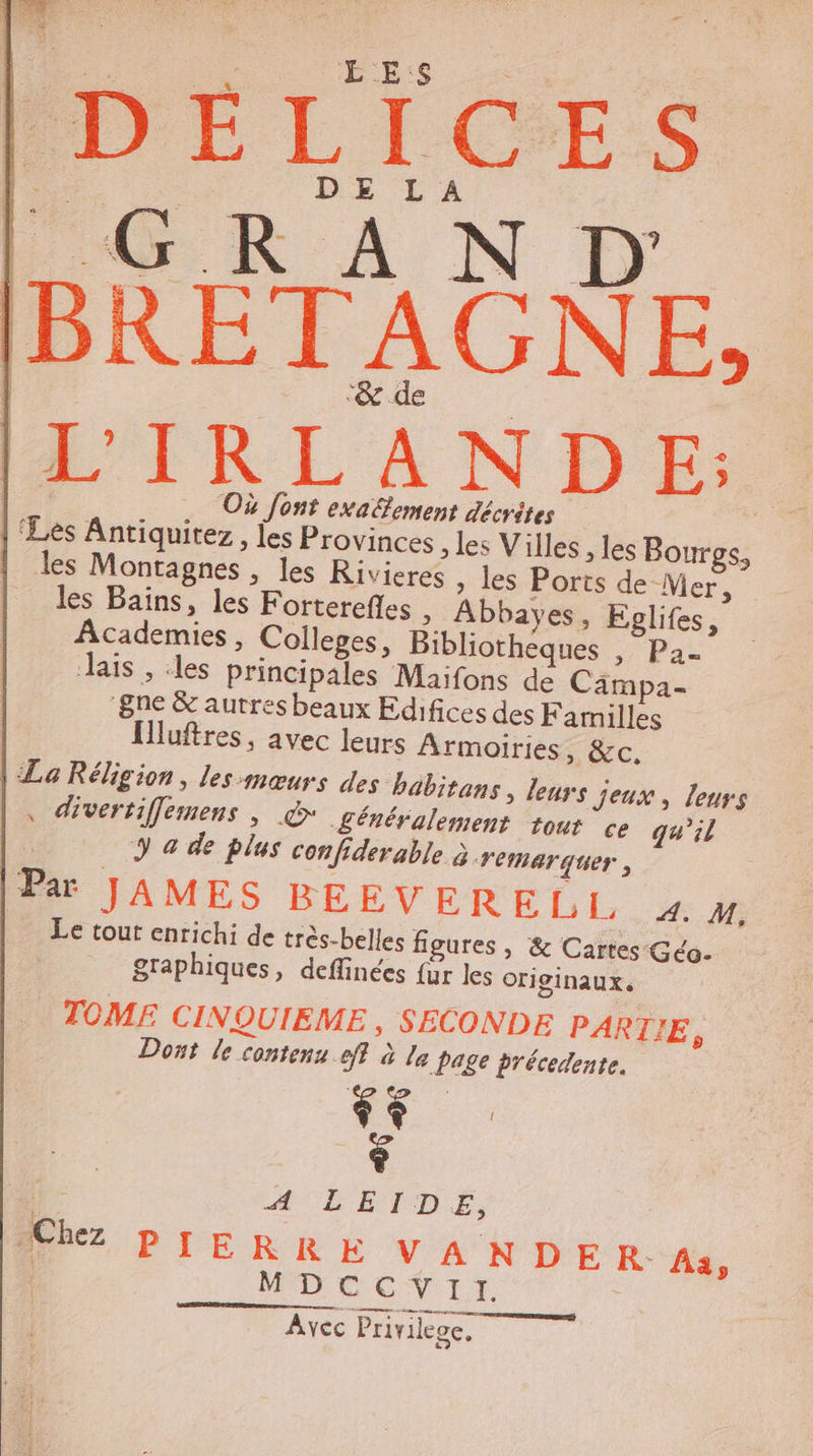$ DÉLICES FR A N D. | ‘&amp; de A'IRLANDE:. Où Jont exa&amp;ement décrites 4 ‘Les Antiquirez, les Provinces ; les Villes , les Bour Ci | les Montagnes , les Rivieres » les Ports de Mer, les Bains, les Forterefles &gt; Abbayes, Epglifes, Academies, Colleges, Bibliothèques 5 Par ais , les principales Maifons de Cämpa- 8ne &amp; autres beaux Edifices des Familles luftres, avec leurs Armoiries, &amp;c, | La Réligion, les:mœurs des babitans, leurs jeux, leurs , divertiffemens , @ généralement tour ce qu’il y a de plus confiderable à remarquer : | PU JAMES BÉEVERELL »% # Le tout enrichi de très-belles figures , &amp; Cartes Géo. graphiques, deffinées {ur les originaux. TOMF CINQUIEME, SECONDE PARTIE, Dont le contens eff à le page précedente. 7. : * L E Chez PIERRE VANDER- Aa, | CCVI