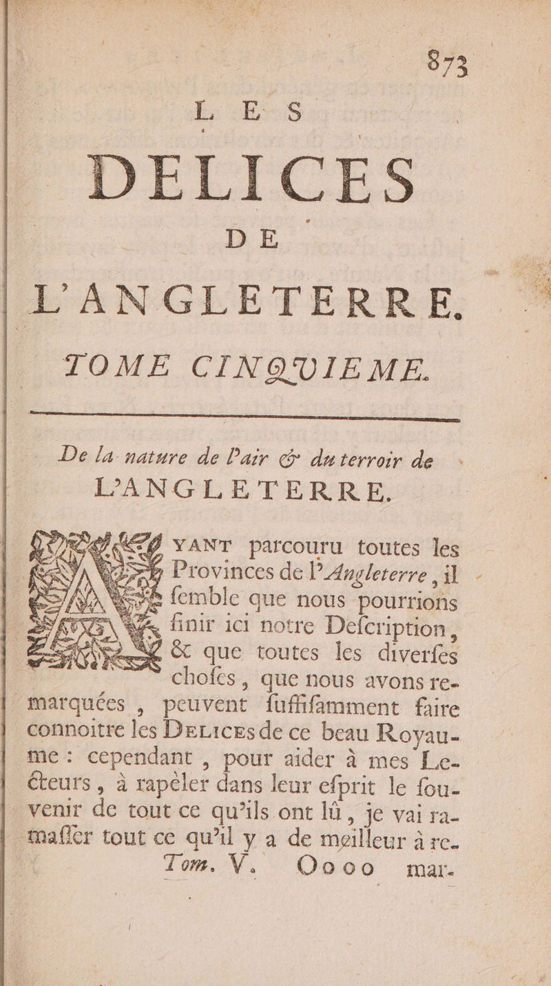 sr “Se DELICES |L'ANGLETERRE. TOME CINQUIEME. De la nature de l'air &amp; duterroir de L’ANGLETERRE. PURES Y ANT parcouru toutes les Wir Provinces de l'Angleterre | re femble que nous pourrions LES A finir ici notre Defcription, Éset 2 &amp; que toutes les diverfes __ chofes, que nous avonsre- marquées , peuvent fuffifamment faire connoitre les Derices de ce beau Royau- me: cependant , pour aider à mes Le- _Cteurs, à rapêler dans leur efprit le fou- venir de tout ce qu’ils ont là, je vai ra- _mafer tout ce qu’il y a de meilleur à re. | Tom. VW, Oooo rar.
