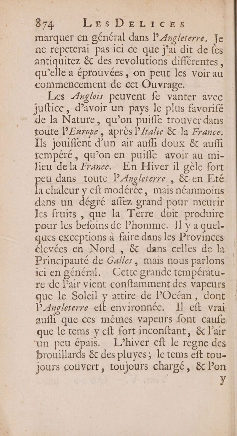 marquer en général dans l'Asglererre. Ye ne repeterai pas ici ce que jai dit de fes antiquitez &amp; des revolutions différentes, qu’elle a éprouvées, on peut les voir au commencement de cet Ouvrage. Les Anglois peuvent fe vanter avec juftice, d’avoir un pays le plus favorifé de la Nature, qu’on puifle trouver dans toute PEwrope, après PJralie &amp; la France. Is jouiflent d’un air aufi doux &amp; aufü tempéré, qu’on en puifle avoir au mi- licu dela France. En Hiver il gèle fort peu dans toute l'Angleterre | &amp;-en Eté F chaleur y eft modérée, mais néanmoins dans un dégré aflez grand pour meurir les fruits , que la Terre doit produire pour les befoins de Phomme. 1] y a quel- ques exceptions à faire dans les Provinces élevées en Nord , &amp; dans celles de la Principauté de Galles, mais nous parlons ici en général. Cette grande températu- re de l'air vient conftamment des vapeurs que le Soleil y attire de POcéan, dont l'Angleterre eit environnée. Il eft vrai auffi que ces mêmes vapeurs font caufe que le tems y eft fort inconitant, &amp; l'air ‘un peu épais. [hiver cft le regne des brouillards &amp; des pluyes; le tems eft tou- jours couvert, toujours chargé, &amp; l’on y