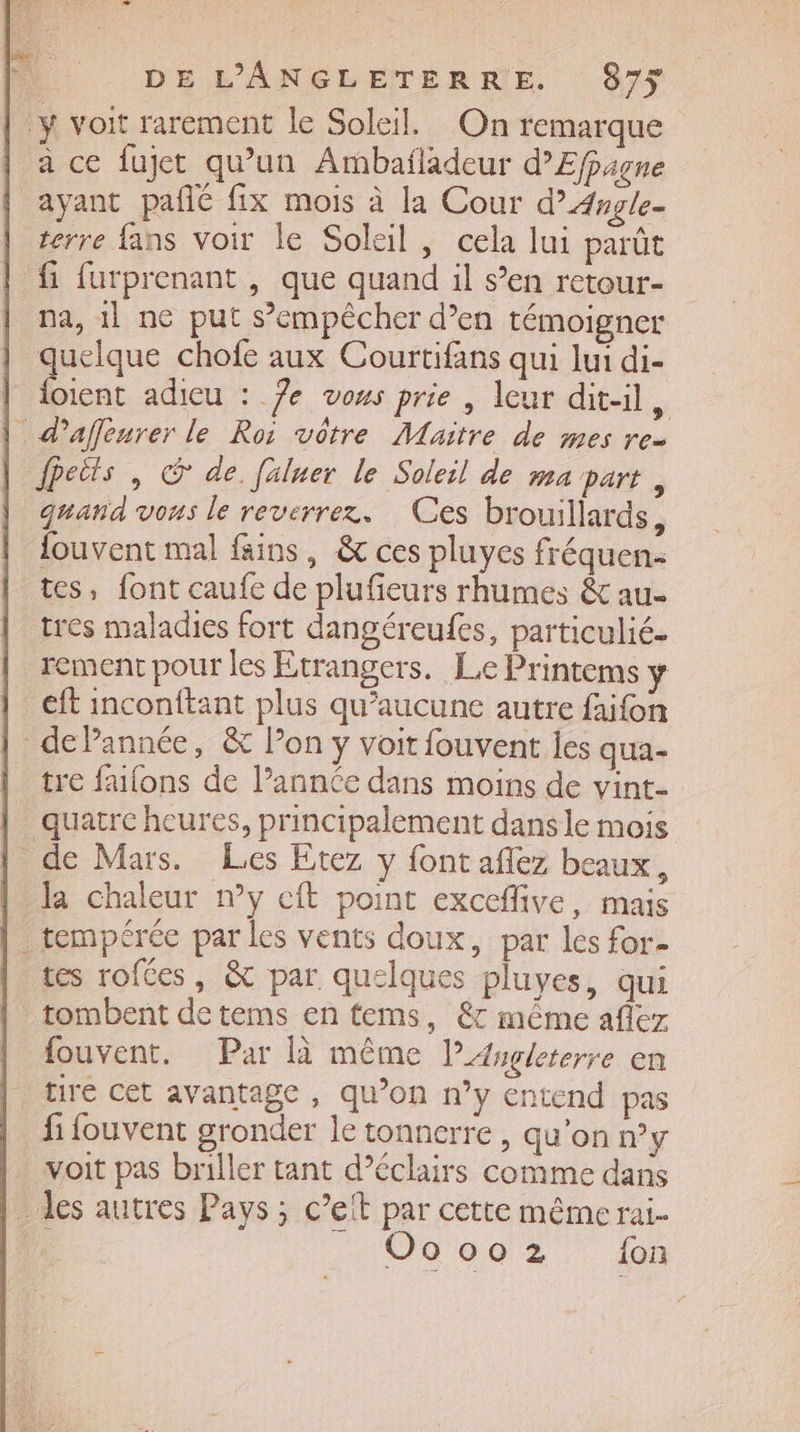 a ce fujet qu’un Armbafladeur d’Efpagne ayant pañlé fix mois à la Cour d”Angle- terre fans Voir le Soleil, cela lui parût fi furprenant , que quand il s’en retour- na, il ne put s'empêcher d’en témoigner quelque chofe aux Courtifans qui lui di- foient adieu : 7e vous prie | leur dit-il de fpeits | © de fxluer le Soleil de ma part , quand vous le reverrex. Ces brouillards, fouvent mal fins, &amp; ces pluyes fréquen- tes, font caufe de plufieurs rhumes &amp; au. tres maladies fort dangéreufes, particulié- rement pour les Etrangers. Le Printems y eft inconftant plus qu'aucune autre faifon tre falons de l’année dans moins de vint- Ja chaleur n’y cft point exceflive, mais tes rofées, &amp; par quelques pluyes, qui fouvent. Par là même l’Asgleterre en tiré cet avantage , qu’on n’y entend pas fi fouvent gronder le tonnerre, qu'on n°y voit pas briller tant d’éclairs comme dans