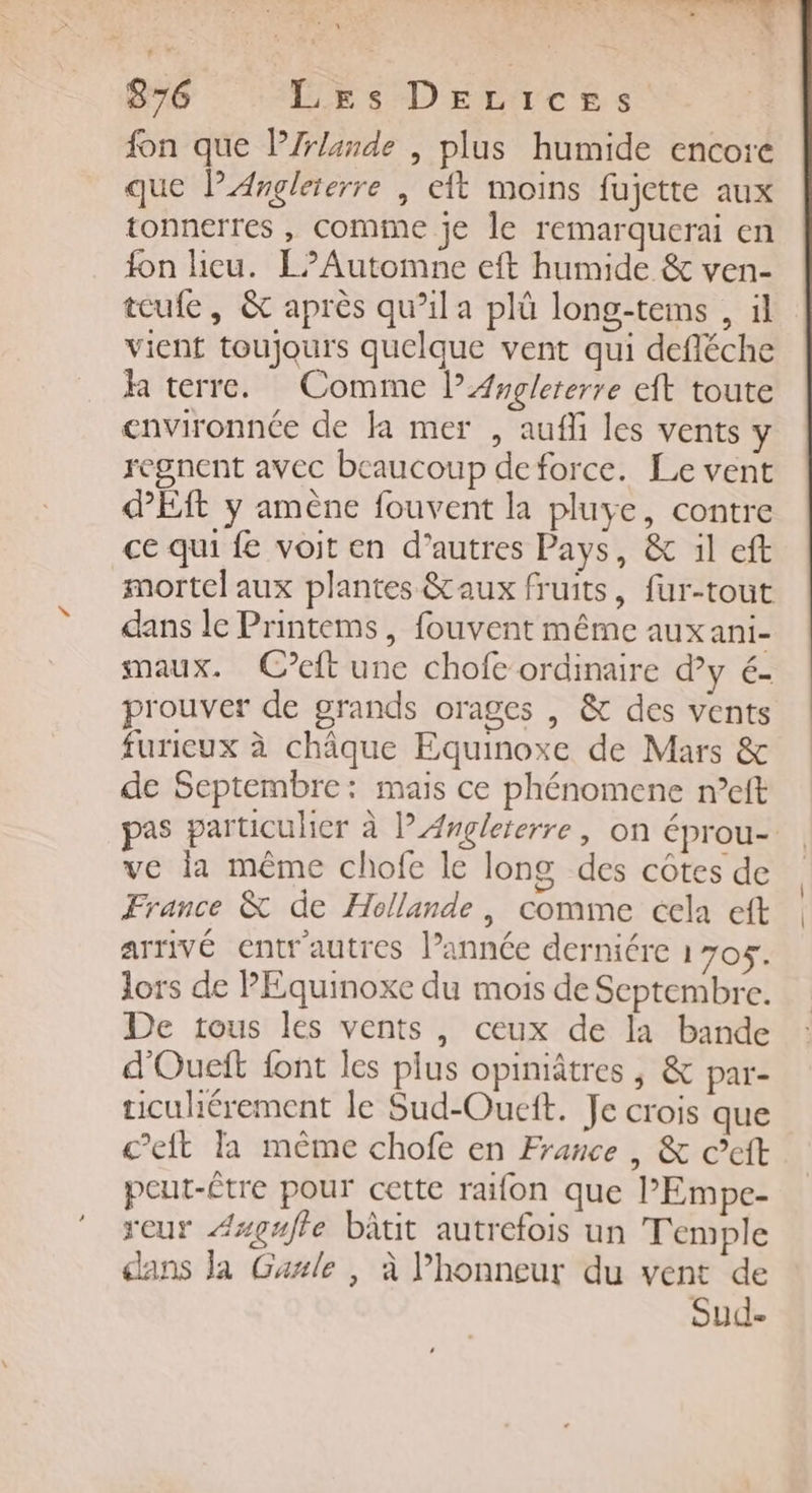 fon que PZrlande , plus humide encore que PAngleierre , eft moins fujette aux tonnerres , comme je le remarquerai en fon licu. L?Automne eft humide &amp; ven- teufe, &amp; après qu’ila plü long-tems , il vient toujours quelque vent qui defléche ja terre. Comme lArgleierre eft toute environnée de Ja mer , aufli les vents y regnent avec beaucoup deforce. Le vent ES y amène fouvent la pluye, contre ce qui fe voit en d’autres Pays, &amp; il eft mortel aux plantes &amp;aux fruits, fur-tout dans le Printems, fouvent même auxani- maux. Cet une chofe ordinaire d’y é- prouver de grands orages , &amp; des vents furieux à châque Equinoxe de Mars &amp; de Septembre: mais ce phénomene n’eft pas particulier à l'Angleterre, on éprou- ve la même chofe le long des côtes de France &amp; de Hollande, comme cela eft arrivé entr'autres l’année derniére 1705. lors de PEquinoxe du mois de Septembre. De tous les vents, ceux de la bande d'Oueft {ont les plus opiniâtres , &amp; par- ticuliérement le Sud-Oueit. Je crois que c’eift la même chofe en France , &amp; ©eft peut-Être pour cette raifon que PEmpe- reur Azgufle bâtit autrefois un Temple dans la Gaule , à l'honneur du vent de Sude