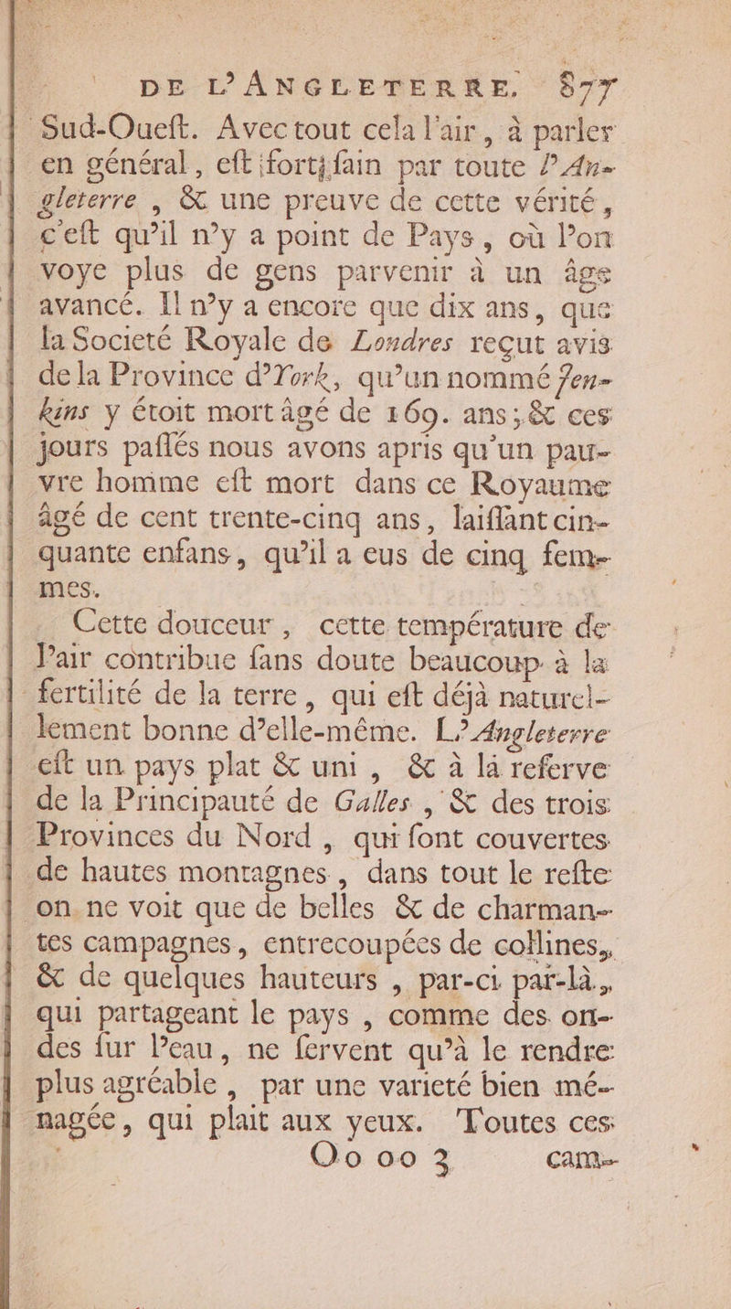 Sud-Oueft. Avec tout cela l'air, à parler en général, eftifort{fain par toute ? 4». gleterre | &amp; une preuve de cette vérité, ceft qu’il ny a point de Pays, où l’on voye plus de gens parvenir à un âge avancé. Il n°y a encore que dix ans, que la Societé Royale de Losdres reçut avis de la Province d’Tork, qu’un nommé Jen kins y toit mort âgé de 169. ans; &amp; ces jours paflés nous avons apris qu’un pau- vre homme eft mort dans ce Royaume agé de cent trente-cinq ans, laiflant cin- quante enfans, qu’il a eus de cinq fem. es, R Cette douceur, cette température de Pair contribue fans doute beaucoup à la fertilité de la terre, qui eft déjà naturel- lement bonne d’elle-même. L? Angleterre €ft un pays plat &amp; uni, &amp; à li referve de la Principauté de Galles | &amp; des trois Provinces du Nord , qui font couvertes | de hautes montagnes, dans tout le refte _on. ne voit que de belles &amp; de charman- tes campagnes, entrecoupées de collines,, &amp; de quelques hauteurs , par-ci pat-là, qui partageant le pays , comme des ort- des fur l’eau, ne fervent qu’à le rendre: plus agréable , par une varieté bien mé. nage, qui plat aux yeux. Toutes ces | Oo 00 3 CAM