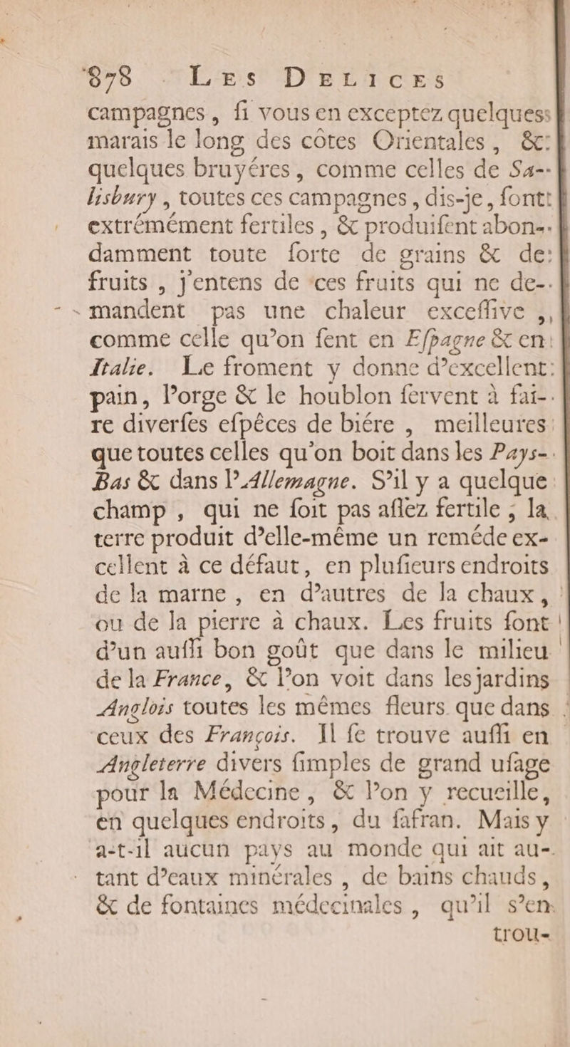 678 TLErs D'eLices campagnes , fi vous en exceptez quelques: marais le long des côtes Orientales, &amp;: quelques bruyéres, comme celles de Sa-- lisbury , toutes ces campagnes, dis-je, fontt extrémément fertiles, &amp; produifent abon. damment toute forte de grains &amp; de: fruits , Jentens de *ces fruits qui ne de-. - mandent pas une chaleur exceflive ,, comme celle qu’on fent en Efpagne &amp; en: Italie. Le froment y donne d’excellent: pain, Porge &amp; le houblon fervent à fai-. re diverfes efpêces de biére , meilleures: que toutes celles qu'on boit dans les Pays-. Bas &amp; dans Allemagne. S'il y a quelque champ , qui ne foit pas aflez fertile , la terre produit d’elle-même un reméde ex- cellent à ce défaut, en plufeurs endroits de la marne , en d’autres de la chaux, : ou de la pierre à chaux. Les fruits font ! d'un auffi bon goût que dans le milieu de la France, &amp; lon voit dans les jardins : Anglois toutes les mêmes fleurs que dans : ceux des François. Il fe trouve aufli en Angleterre divers fimples de grand ufage pour la Médecine, &amp; l’on y recueille, en quelques endroits, du fafran. Mais y a-t1l aucun pays au monde qui ait au- tant d’eaux minérales , de buns chauds, &amp; de fontaines médecinales , qu'il s’en: t'OoU-