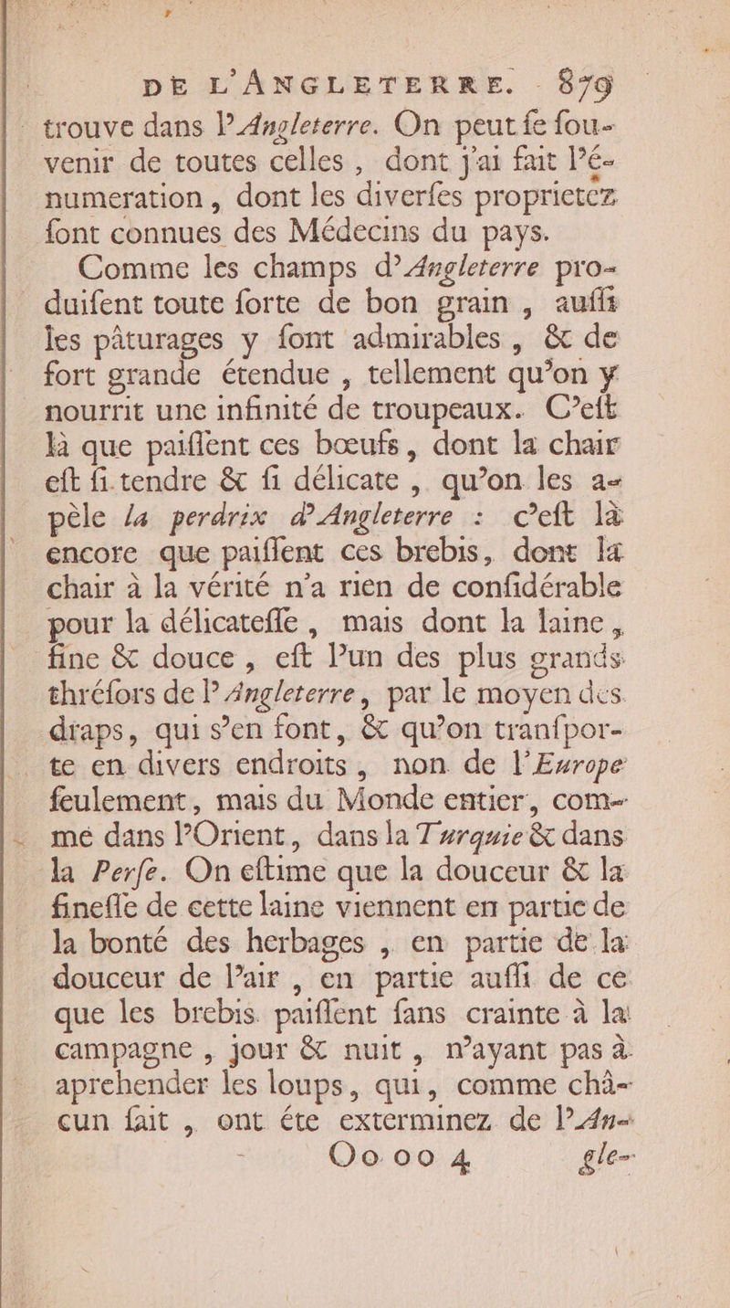 ” trouve dans l'Angleterre. On peut fe fou- venir de toutes celles, dont j'ai fuit Pé- numeration , dont les diverfes proprietcz font connues des Médecins du pays. Comme les champs d’Æ4rgleterre pro- duifent toute forte de bon grain, auffi les pâturages y font adimirables , &amp; de fort grande étendue , tellement qu’on y nourrit une infinité de troupeaux. C?eft là que paiflent ces bœufs, dont la chair eft fi. tendre &amp; fi délicate , qu’on les a- pèle la perdrix d'Angleterre : ceft là encore que paiflent ces brebis, dont I chair à la vérité n’a rien de confidérable pour la délicatefle, mais dont la laine, fine &amp; douce , eft Pun des plus grands thréfors de P Angleterre, par le moyen des draps, qui s’en font, &amp; qu’on tranfpor- te en divers endroits, non de l’Exrope feulement, mais du Monde entier, com mé dans POrient, dans la T #rquie &amp; dans la Perfe. On eftime que la douceur &amp; la finefle de cette laine viennent en partie de la bonté des herbages , en partie de la douceur de l’air , en partie aufli de ce que les brebis. paiflent fans crainte à la: campagne , jour &amp; nuit, nayant pas à aprehender les loups, qui, comme chà- cun faut , ont éte exterminez de l”4# Oo 00 4 gle=
