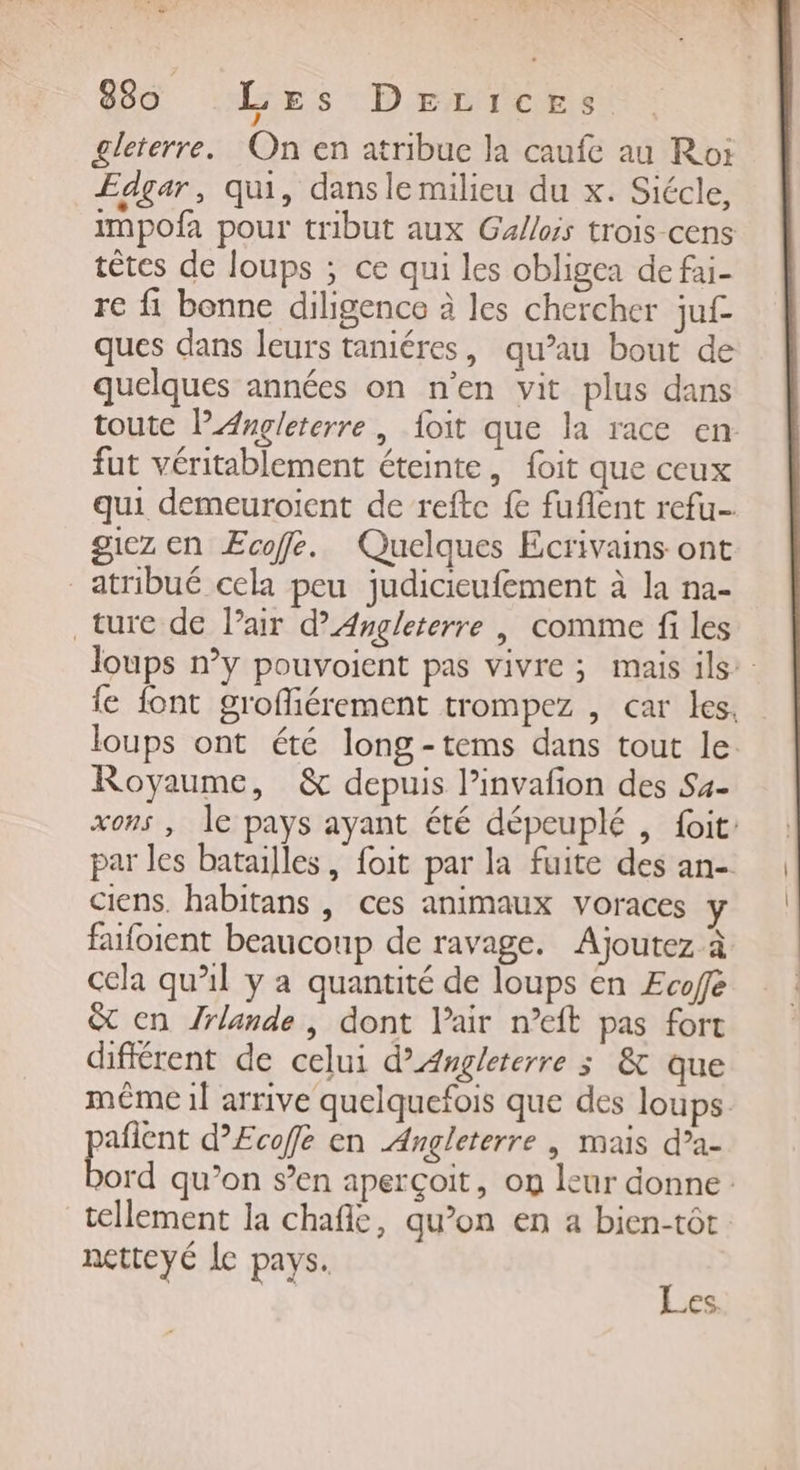 £leterre. On en atribue la caufe au Roi Edgar, qui, dansle milieu du x. Siécle, impofa pour tribut aux Gallois trois cens têtes de loups ; ce qui les obligea de fai- re fi bonne diligence à les chercher juf ques dans leurs taniéres, qu’au bout de quelques années on n’en vit plus dans toute l'Angleterre, {oit que la race en. fut véritablement éteinte, foit que ceux qui demeuroient de refte fe fuflent refu- giez en Ecoffe. Quelques Ecrivains ont _atribué cela peu judicieufement à la na- ture de Pair d'Angleterre | comme fi les loups n’y pouvoient pas vivre ; mais ils: fe font grofliérement trompez , car les, loups ont été long-tems dans tout le Royaume, &amp; depuis l’invafon des Sa- xons , le pays ayant été dépeuplé , fit: par les batailles, foit par la fuite des an-. ciens. habitans , ces animaux voraces y faifoient beaucoup de ravage. Ajoutez à cela qu’il y a quantité de loups en Ecofe &amp; en /rlande, dont l'air n’eft pas fort différent de celui d’Angleterre 3 &amp; que même il arrive quelquefois que des loups. afient d’£cofe en Angleterre | mais d’a- EE qu’on s’en aperçoit, on leur donne: tellement la chafic, qu’on en a bien-tôt netteyé Le pays. | PAF 1.