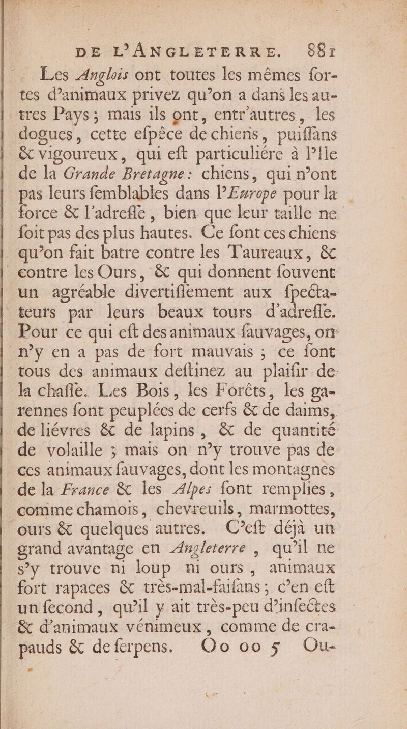 Les Anglois ont toutes les mêmes for- tes d'animaux privez qu’on a dans les au- res Pays; mais ils ont, entr'autres, les dogues, cette efpêce de chiens, puiflans &amp; vigoureux, qui eft particulére à Pile de la Grande Bretagne: chiens, qui n’ont pas leurs femblables dans lEsrope pour la force &amp; l'adrefle, bien que leur taille ne foit pas des plus hautes. Ce font ces chiens qu’on fait batre contre les Taureaux, &amp; contre les Ours, &amp; qui donnent fouvent un agréable divertiflement aux fpecta- teurs par leurs beaux tours d'adrefle. Pour ce qui eft des animaux fauvages, on n’y en a pas de fort mauvais ; ce font tous des animaux deftinez au plaifir de: da chañle. Les Bois, les Forêts, les ga- rennes font peuplées de cerfs &amp; de daims, de liévres &amp; de lapins, &amp; de quantité de volaille ; mais on n’y trouve pas de ces animaux fauvages, dont les montagnes de la France &amp; les Alpes font remplies, _ comme chamois, chevreuils, marmottes, ours &amp; quelques autres. Ceft déjà un grand avantage en Angleterre ; qu’il ne s’y trouve m1 loup ni ours, animaux fort rapaces &amp; très-mal-faifans ; C’en eft un fecond, qu'il y ait très-peu d’infeétes &amp; d'animaux vénimeux , comme de cra-