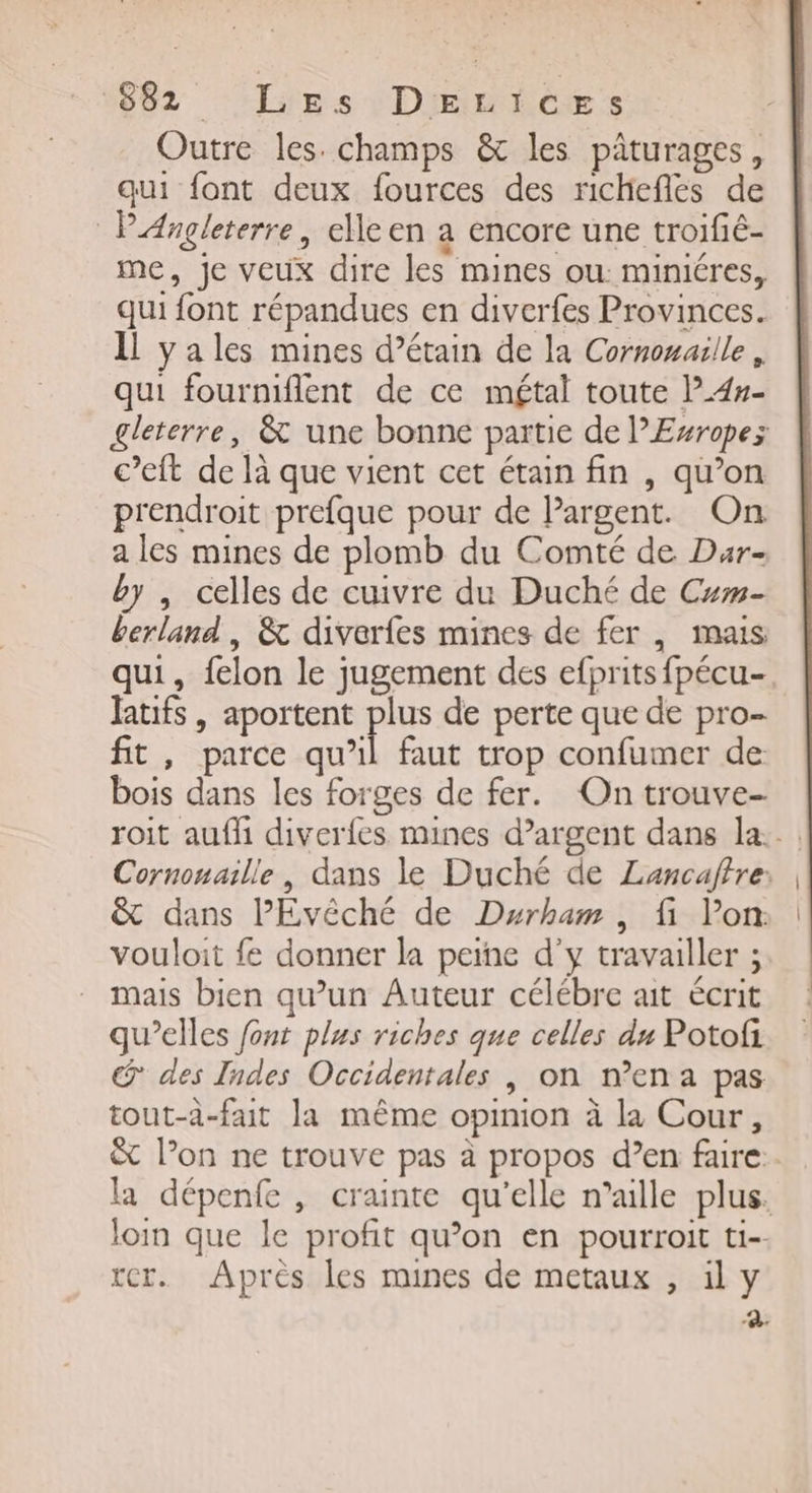 1882 ‘ipsv+DEmicEs Outre les. champs &amp; les pâturages , qui font deux fources des richeflés de PAngleterre, elle en a encore une troifié- me, je veux dire les mines ou mimiéres, qui font répandues en diverfes Provinces. Il yales mines d’étain de la Cornonaille , qui fourniflent de ce métal toute l4#- gleterre, &amp; une bonne partie de PEsropez c’eft de là que vient cet étain fin , qu’on prendroit prefque pour de lPargent. On a les mines de plomb du Comté de Dar- by , celles de cuivre du Duché de Cum- berland , &amp; diverfes mines de fer, mais qui, felon le jugement des efprits fpécu- latifs , aportent Bis de perte que de pro- fit, parce qu’il faut trop confumer de bois dans les forges de fer. On trouve- roit aufh diverles mines d’argent dans la... Cornouaille, dans le Duché de Lancaffre: &amp; dans PEvêché de Durham, fi lon vouloit fe donner la peine d'y travailler ; mais bien qu’un Auteur célébre ait écrit qu’elles font plus riches que celles du Potofi @ des Indes Occidentales | on mena pas tout-à-fait la même opinion à la Cour, &amp; l’on ne trouve pas à propos d’en faire. la dépenfe, crainte qu'elle n’aille plus. loin que le profit qu’on en pourroit ti- rer. Après les mines de metaux , il y Fr