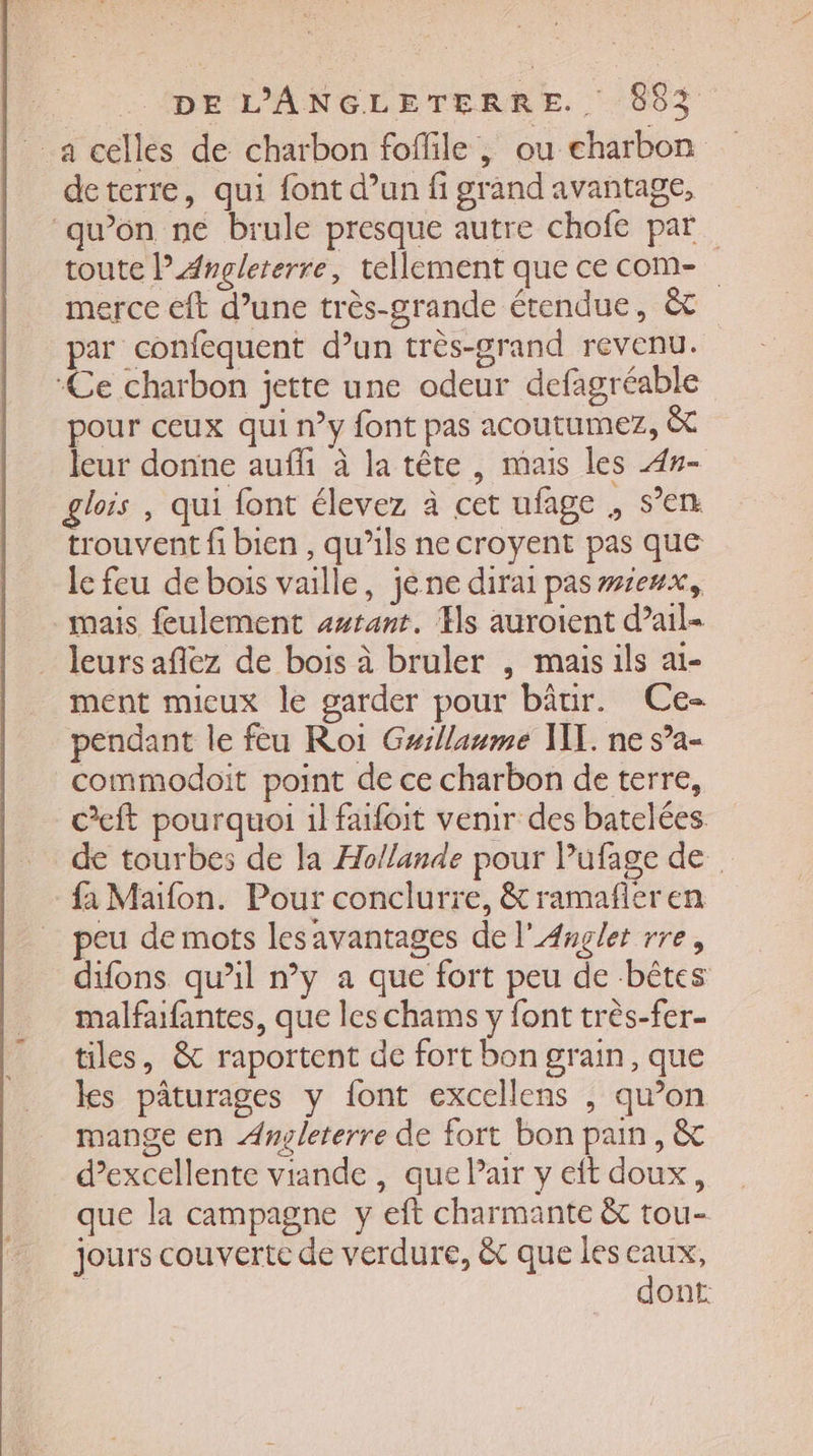a celles de charbon foffile , ou charbon deterre, qui font d’un fi grand avantage, ‘qu’on ne brule presque autre chofe par. toute l’Angleterre, tellement que ce com- merce eft d’une très-grande étendue, &amp; par confequent d’un très-grand revenu. ‘Ce charbon jette une odeur defagréable pour ceux qui n°y font pas acoutumez, &amp; leur donne auf à la tête, mais les 4#- glois , qui font élevez à cet ufage , s’en trouvent fi bien , qu’ils ne croyent pas que le feu de bois vaille, jéne dirai paswseux, mais feulement avrant. Es auroient d’ail- leurs afez de bois à bruler , mais ils ai- ment mieux le garder pour bâtir. Ce- pendant le feu Roi Gyillaume VX. ne s’a- commodoit point de ce charbon de terre, c’eft pourquoi il faifoit venir des batelées de tourbes de la Hollande pour lufage de fa Maifon. Pour conclurre, &amp; ramañfler en peu de mots lesavantages de l’Anglet rre, difons qu’il n’y a que fort peu de -bêtes malfaufantes, que les chams y font très-fer- tiles, &amp; raportent de fort bon grain, que ks pâturages y font excellens , qu’on mange en Anoleterre de fort bon pain, &amp; d'excellente viande , que Pair y eit doux, que la campagne y eft charmante &amp; tou- jours couverte de verdure, &amp;c que les pie ont