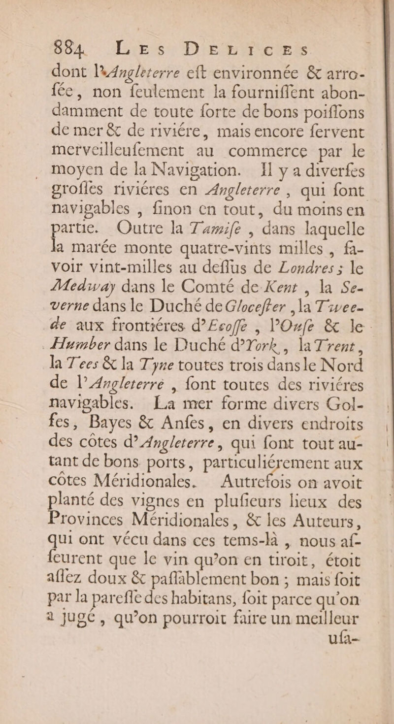 64 Lies. Dies TcEt, dont l'Angleterre eft environnée &amp; arro- fée, non feulement la fourniffent abon- damment de toute forte de bons poiflons de mer &amp; de riviére, mais encore fervent merveilleufement au commerce par le moyen de la Navigation. Il y à diverfes grofles riviéres en Angleterre , qui font navigables , finon en tout, du moinsen partie. Outre la Tamife , dans laquelle la marée monte quatre-vints milles , fa- voir vint-milles au deflus de Londres ; le Medway dans le Comté de Kent , la Se- verne dans le Duché de G/oceffer , la Tivee. Humber dans le Duché dTork, la Trent, la Tées &amp; la Tyne toutes trois dansle Nord de l'Angleterre | font toutes des riviéres navigables. La mer forme divers Gol- fes, Bayes &amp; Anfes, en divers endroits des côtes d’ Angleterre, qui font tout au- tant de bons ports, particuliérement aux côtes Méridionales. AR où avoit planté des vignes en plufieurs lieux des Provinces Méridionales, &amp; les Auteurs, qui ont vécu dans ces tems-là | nous af- {eurent que le vin qu’on en tiroit, étoit aflez doux &amp; pañlablement bon ; mais foit par la parefle des habitans, {oit parce qu’on 2 jugé, qu’on pourroit faire un ee ufa- | À