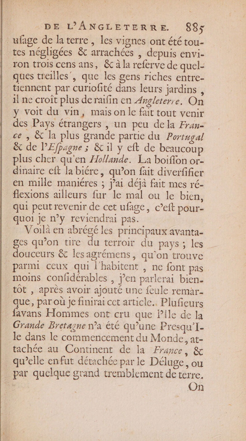 ufage de laterre, les vignes ont été tou- tes négligées &amp; arrachées , depuis envi- ron trois cens ans, &amp; à la referve de quel- ques treilles’, que les gens riches entre- tiennent par curiofité dans leurs jardins , il ne croît plus de raifin en Angleterre, On y voit du vin, mais on le fait tout venir des Pays étrangers , un peu dela Fran- ce, &amp; la plus grande partie du Portugal &amp; de PEfpagne s &amp; il y eft de beaucoup plus cher qu'en Hollande. La boiflon or- dinare cit la biére, qu’on fait diverfifier en mille maniéres ; j’ai déjà fait mes ré- flexions ailleurs fur le mal ou le bien, qui peut revenir de cet ufage, c’eft pour- quoi je n’y reviendrai pas. Voilà en abrégé les principaux avanta- ges qu’on tire du terroir du pays; les douceurs &amp; lesagrémens, qu'on trouve parmi ceux qui l'habitent , ne font pas moins confidérables , j’en parlerai bien. tot , après avoir ajouté une feule remar- que, par où je finirai cet article. Plufeurs _ favans Hommes ont cru que Pile de la Grande Bretagne n’a été qu’une Presqu'I- le dans le commencement du Monde, at- achée au Continent de la France, &amp; _ qu’elle enfut détachée par le Déluge, ou par quelque grand tremblement de terre.