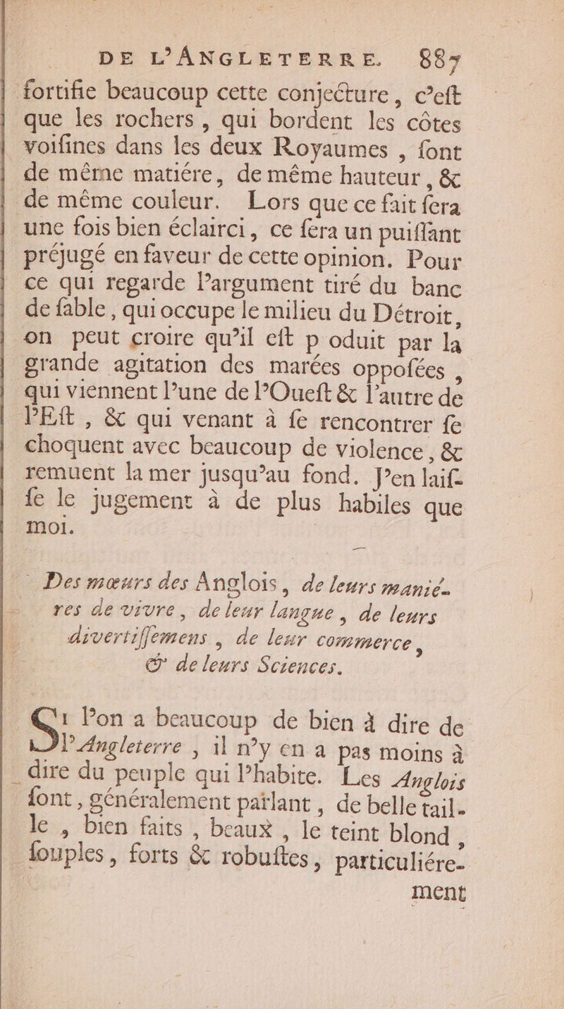 fortifie beaucoup cette conjecture, ceft que les rochers , qui bordent les côtes voifines dans les deux Royaumes , font de même matiére, de même hauteur , &amp; de même couleur. Lors que ce fait fera une fois bien éclairci, ce fera un puiflant prougé en faveur de cette opinion, Pour ce qui regarde Pargument tiré du banc de fable , qui occupe le milieu du Détroit, on peut croire qu’il cit p oduit par la grande agitation des marées oppolées , qui viennent l’une de l’Oueft &amp; l’autre de PER , &amp; qui venant à fe rencontrer fe choquent avec beaucoup de violence, &amp; remuent la mer jusqu’au fond. Pen laif fe le jugement à de plus habiles que moi. Des mœurs des Anglois, de leurs manie. … res de vivre, deleur langue , de leurs _ divertiflemens, de lesr Commerce, © de leurs Sciences. | S, Pon a beaucoup de bien à dire de l'Angleterre | 1 ny en à pas moins à _ dire du peuple qui l’habite. Les Anglois {ont , généralement païlant , de belle tail. le , Dien faits, beaux , le teint blond ; _louples, forts &amp; robuftes, particuliére: ment