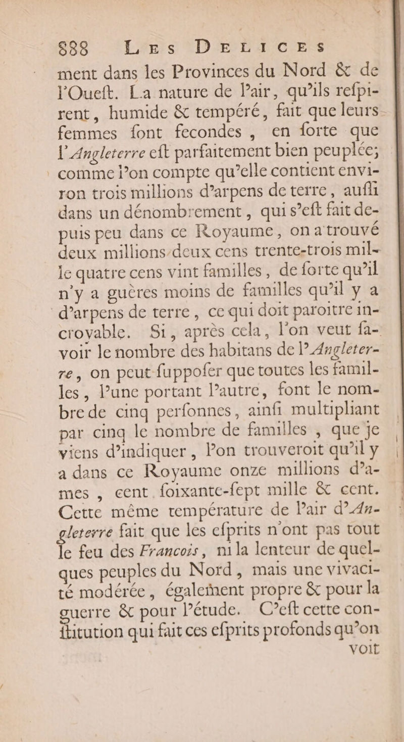 838 LEs D XP C ES ment dans les Provinces du Nord &amp; de lOuett. La nature de Pair, qu'ils refpi- rent, humide &amp; tempéré, fait que leurs. femmes font fecondes , en forte que l'Angleterre eft parfaitement bien peuplée; . comme l’on compte qu’elle contient envi- ron trois millions d’arpens de terre, auf dans un dénombrement , qui s’eft fait de- puis peu dans ce Royaume, on a trouvé deux millions-deux cens trente-trois mil- le quatre cens vint familles, de forte qu’il n'y a guères moins de familles qu'il y a d’arpens de terre, ce qui doit paroitre in- croyable. Si, après cela, l'on veut fa- voir le nombre des habitans de PAngleter- re, on peut fuppofer que toutes les famil- les, l’une portant Pautre, font le nom- bre de cinq perfonnes, ainfi multiphant par cinq le nombre de familles , que je viens d'indiquer , lon trouveroit qu’il y a dans ce Royaume onze millions d’a- mes , cent. foixantc-fept mille &amp; cent. Cette même température de Pair d’4#- Jeterre fait que les efprits n'ont pas tout e feu des Francois, n1la lenteur de quel- ques peuples du Nord, mais une vivaci- té modérée, également propre &amp; pour la guerre &amp; pour Pétude. C?cft cette con- fitution qui fut ces efprits profonds qu’on voit