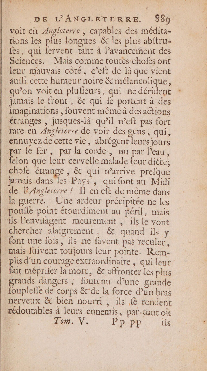 _ voit en Angleterre | capables des médita- tions les plus longues &amp; les plus abftru- fes, qui fervent tant à l’avancement des Sciences. Mas comme toutes chofëés ont leur mauvais côté, c’eft de là que vient aufh cette humeur noire &amp; mélancolique, qu’on vaiten plufieurs, qui ne dérident jamais le front , &amp; qui f portent à des imaginations , fouvent même à des actions étranges , jusques-là qu’il meft pas fort rare en Angleterre de voir des gens, qui, ennu yez de cette vie, abrégent leurs jours par le fer, par la corde, ou par leau, félon que leur cervelle malade leur dicte; chofe Fe , © qui n'arrive prefque jamais dans les Pays , quifont au Midi de PAngleterre ! Ï] en eft de même dans la guerre. Une ardeur précipitée ne les pouñle point étourdiment au péril, mais Es Penvifagent meurement , ils le vont chercher alaigrement, &amp; quand ils y {ont une fois, 1ls ne favent pas reculer, mais fuivent toujours leur pointe. Rem- _phsd'un courageextraordinaire , qui leur fut méprifer la mort, &amp; affronter les plus grands dangers ; foutenu d’une grande fouplefle de corps &amp;'de la force d’un bras nerveux &amp; bien nourti , ils 4 rendent rédoutables à leurs ennemis, par-tout où - Lam. V, : Pp pp ils