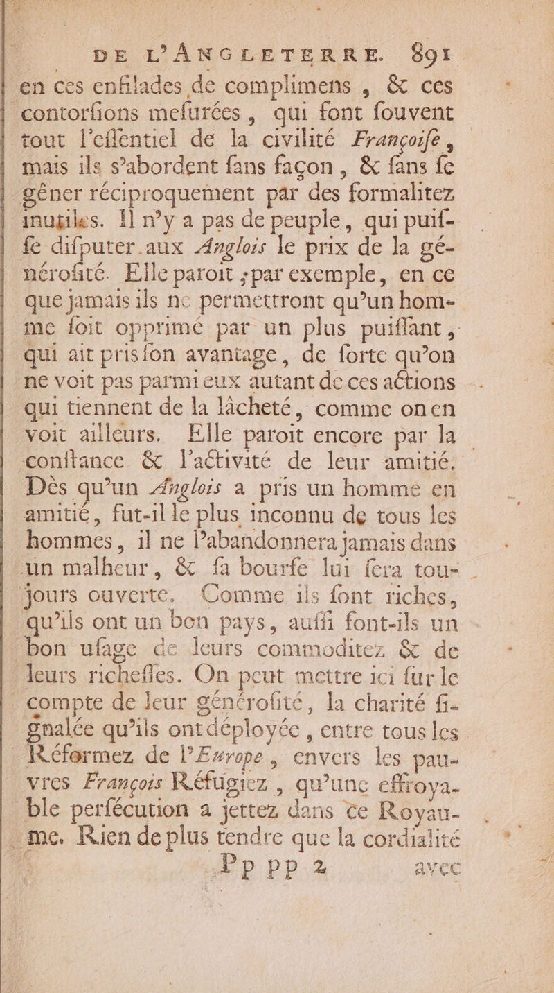 DE L’'ANGLETERRE. 891 tout l’eflentiel de la civilité Françoife, mas ils s’abordent fans facon , &amp; fans fe gêner réciproquement par des formalitez inugikes. 11 n°y a pas de peuple, qui puif- fe difputer.aux Angloss le prix de la gé- nérofité. Elle paroit ;par exemple, en ce que jamais ils ne permettront qu’un hom- me foit opprimé par un plus puiflant, qui ait prisfon avantage, de forte qu’on ne voit pas parmieux autant de ces actions qui tiennent de la lâcheté, comme onen voit ailleurs. Elle paroit encore par la conitance &amp; l'activité de leur amitié. Dès qu’un Æglois a pris un homme en amitié, fut-1l le plus inconnu de tous les hommes, 1l ne Pabandonnera jamais dans un malheur, &amp; fa bourfe lui fera tou- | qu’ils ont un bon pays, auffi font-ils un gnalée qu’ils ontdéployée , entre tous les vres François Réfugiez , qu’unc cffroya- Pppp2 avec