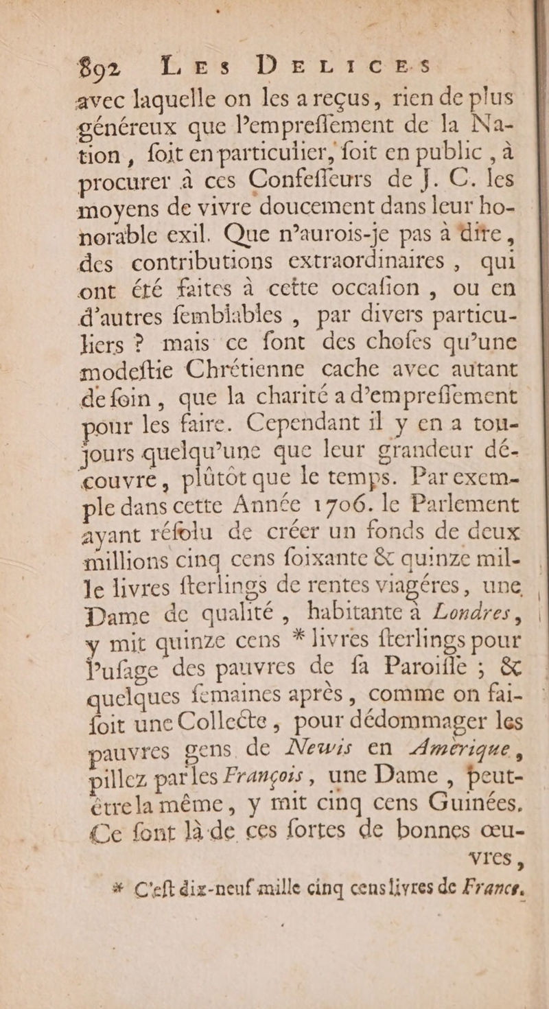 L - 892 Les DEeLices avec laquelle on les a reçus, rien de plus généreux que Pempreflement de la Na- tion, foit en particulier, foit en public , à procurer à ces Confefleurs de J. C. les moyens de vivre doucement dans leur ho- norable exil. Que n’aurois-je pas à dire, des contributions extraordinaures , qui ont été faites à cette occafion , ou en d’autres fembiables , par divers particu- hers ? mais ce font des chofes qu’une modeftie Chrétienne cache avec autant defoin, que la charité a d’empreffement pour les faire. Cependant 1l y cena tou- jours quelqu’une que leur grandeur dé- ‘couvre, plütôt que le temps. Parexem- ple dans cette Année 1706. le Parlement ayant réfoiu de créer un fonds de deux millions cinq cens foixante &amp; quinze mil- le livres fterlings de rentes viagéres, une Dame de qualité, habitante à Londres, mit quinze cens * Jivres fterlings pour Vabre des pauvres de fa Paroïfle ; &amp; quelques femaines après, comme on fai- {oit une Collecte, pour dédommager les pauvres gens. de Mewis en Amerique, pillez parles François, une Dame , Peut- étrela même, y mit cinq cens Guinées, Ce font là de ces fortes de bonnes œu- vres, # C'eftdix-neuf mille cinq censlivres de France, | |