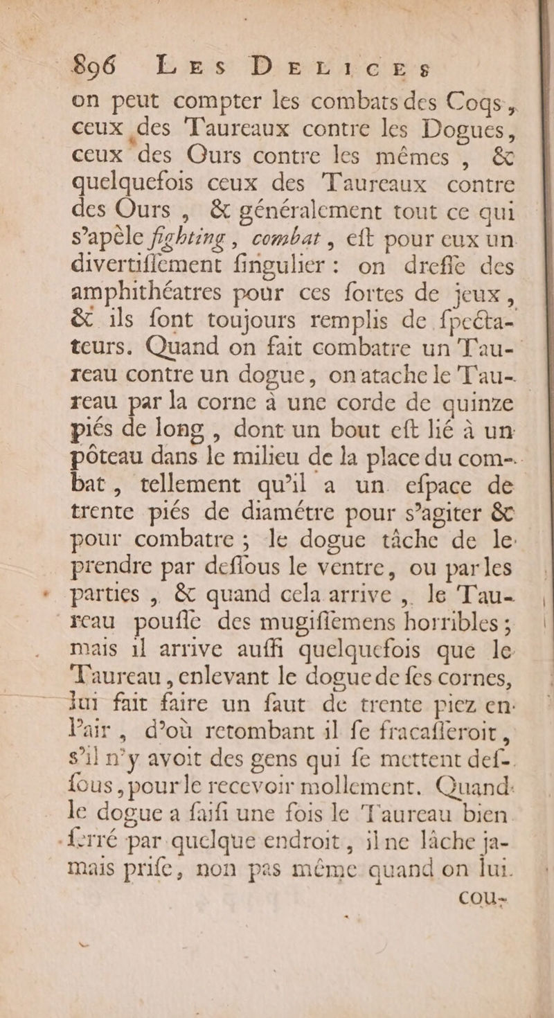 506 Ers: D'errces on peut compter les combats des Coqs, ceux des T'aureaux contre les Dogues, ceux des Ours contre les mêmes , &amp; quelquefois ceux des Taureaux contre des Ours , &amp; généralement tout ce qui s’apèle fighting, combat, eft pour eux un divertiffement fingulier : on drefle des amphithéatres pour ces fortes de jeux, &amp; ils font toujours remplis de fpeéta- reau par la corne à une corde de quinze piés de long , dont un bout eft lié à un bat, tellement qu'il a un efpace de trente piés de diamétre pour s’agiter &amp; prendre par deflous le ventre, ou parles fcau poufle des mugiffiemens horribles ; mais 1} arrive aufh quelquefois que le Taureau, enlevant le dogue de fes cornes, Pair , d’où retombant il fe fracafleroir , le dogue a fafi une fois le ‘Taureau bien -{crré par quelque endroit, ilne lâche ja- mais prifc, non pas même quand on lui. cou: |