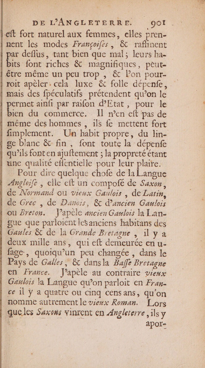€ft fort naturel aux femmes, elles pren- | nent les modes Françoifes, &amp; raflinent its font riches &amp; magnifiques, peut- | être même un peu trop , &amp; lon pour- | mais des fpéculatifs prétendent qu’on le | permet ainfi par raïon d'Etat, pour le | bien du commerce. Il men eft pas de | même des hommes , 1l$ fe mettent fort | ge blanc &amp; fin, font toute la dépenfe | qu'ils font en ajuftement ; la propreté étant une qualité eflentielle pour leur plaire. | Pour dire quelque chofe de la Langue | Angloife , elle eft un compolé de Saxon, | de Normand ou vieux Gaulois | de Latin, | de Grec , de Danois, &amp; d’ancien Gaulois | ou Breton. J’apèle ancien Gawlois la Lan- | gue que parloient ictanciens habitans des Gaules &amp; de la Grande Bretagne , 1 y à | deux mille ans, qui eft demeurée en u- | fage, quoiqu’un peu changée , dans le Pays de Galles, &amp; dansla Baffe Bretagne Gaulois la Langue qu’on parloit en Fran- ce 1l ÿ a quatre ou cinq censans, qu’on nomme autrement le viesx Roman. Lors queles Savons vinrent en Angleterre ils y R apoï-