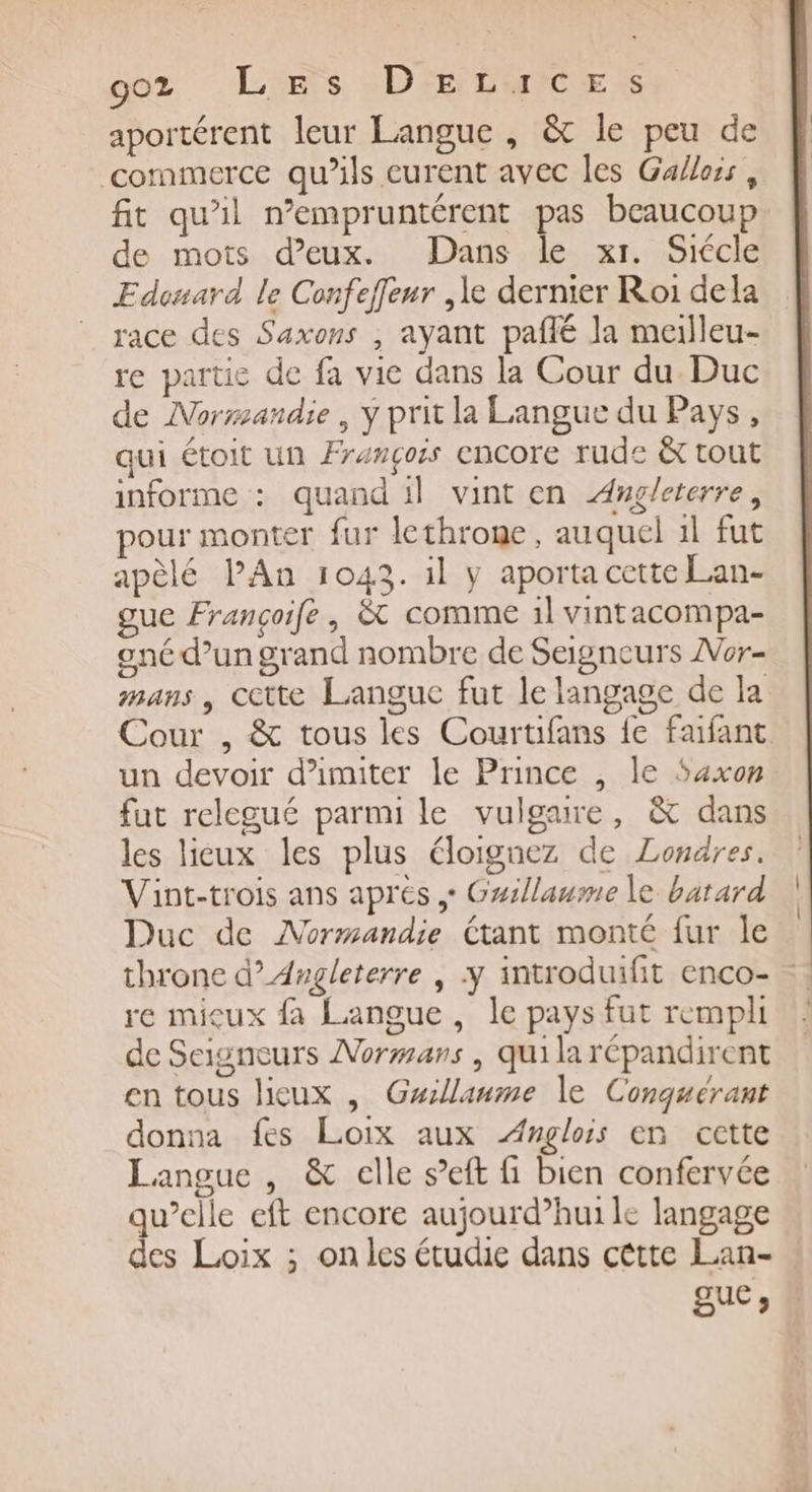 aportérent leur Langue , &amp; le peu de commerce qu’ils eurent avec les Galloss , fit qu’il n’empruntérent pas beaucoup de mots d’eux. Dans le xr. Siécle Edonard le Confeffeur ,le dernier Roi dela race des Saxons , ayant paflé la meilleu- re partie de fa vie dans la Cour du Duc de Normandie, Y prit la Langue du Pays, qui étoit un François encore rude &amp; tout informe : quand il vint en Augleterre, pour monter fur lethroge, auquel 1l fut apèlé PAn 1043. il y aporta cette Lan- gue Françoife, &amp; comme 1l vintacompa- oné d’un grand nombre de Seigneurs ZVor- mans, cette Langue fut le langage de la Cour , &amp; tous les Courtifans fe faifant un devoir d’imiter le Prince , le Saxon fut relegué parmi le vulgaure, &amp; dans les licux les plus éloignez de Londres. Vint-trois ans aprés , Gwillaume le batard Duc de Normandie étant monté fur le throne d’ Angleterre | y introduifit enco- re micux fa Langue, le pays fut rempli de Saigneurs Normans | qui la répandirent en tous lieux , Guillaume le Conquérant donna fes Loix aux ÆAnglois en cette Langue , &amp; elle s’eft fi bien confervée qu’elle eft encore aujourd’hui le langage des Loix ; on les étudie dans cêtte Lan- gue;