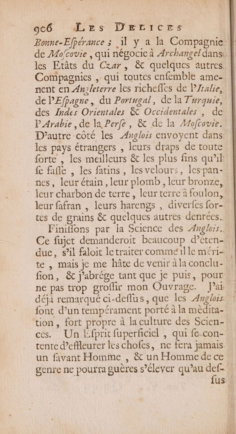 Compagnies , qui toutes enfemble ame- nent en Anz/leterre les richefies de PZralie, de lEfpagne, du Portugal, de la Turquie, des Indes Orientales &amp; Occidentales , de: PArabie, de la Perfe, &amp; de la Æfoftovie. D'autre côté les Aglois envoyent dans: les pays étrangers , leurs draps de toute forte , les meilleurs &amp; les plus fins qu’il: fe fafle , les fatins, les velours, les pan- ncs, leur étain, leur plomb, leur bronze, : leur charbon de terre, leur terre à foulon, leur fafran , leurs harengs ,. diverfes for- tes de grains &amp; quelques autres denrées. Finiflons par la Science des Anglois. Ce fujet demanderoit beaucoup d’cten- te | mais je me hâte de venir à la conclu- ne pas trop groflir mon Ouvrage. Jai déjà remarqué ci-deflus, que les Anglois. font d’un tempérament porté à la mêdita- tion, fort propre à laculture des Scien- ces. Un Efprit fuperficiel , qui fe.con- tente d’effleurer les chofes, ne fera jamais. un favant Homme , &amp; un Homme de ce genre ne pourra guères s'élever qu’au es us