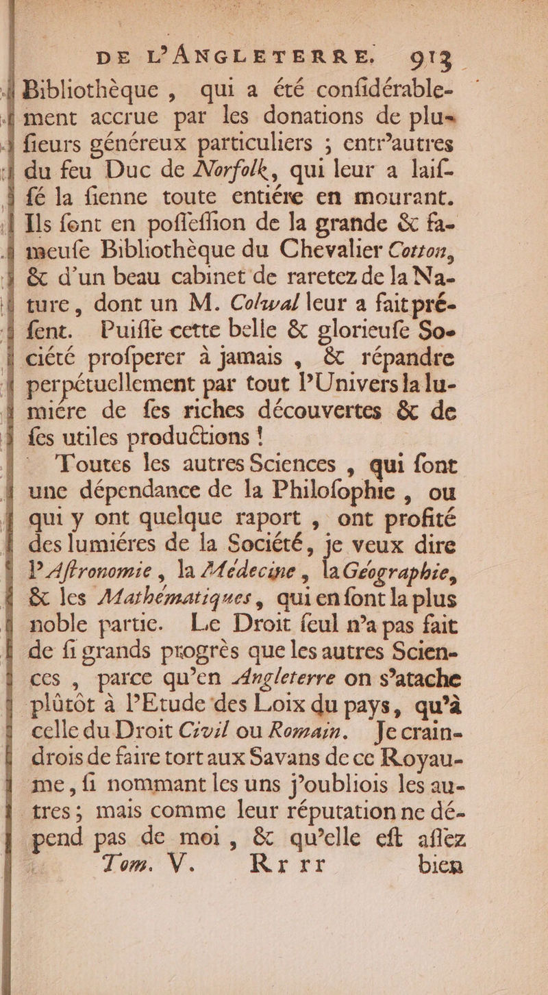 Bibliothèque , qui a été confidérable- Î ment accrue par les donations de plus À fieurs généreux particuliers ; entrautres À du feu Duc de Norfolk, qui leur à laif- Ÿ fé la fienne toute entiére en mourant. À Ils fent en pofñlefhon de la grande &amp; fa. A meufe Bibliothèque du Chevalier Cotton, Ÿ &amp; d’un beau cabinet de raretez de la Na- À ture, dont un M. Colwal leur a fait pré- Ÿ fent. Puifle cette belle &amp; glorieufe So- | ciété profperer à jamais , &amp; répandre { perpétucllement par tout PUnivers la lu- { muére de fes riches découvertes &amp; de | fes utiles productions ! {Toutes les autres Sciences , qui font f une dépendance de la Philofophie , ou { qui y ont quelque raport , ont profité À des lumiéres de la Société, je veux dire | L’Affronomie , la Médecine , laGeographie, À &amp; les Mathématiques, quienfont la plus {| noble parue. Le Droit feul n’a pas fait de fi grands progrès que les autres Scien- ces , parce qu’en Angleterre on s’atache | plûtôt à l'Etude ‘des Loix du pays, qu’à celle du Droit Civil ou Romain. Jecrain- drois de faire tort aux Savans de ce Royau- | me, fi nommant les uns j’oubliois les au- | tres; mais comme leur réputation ne dé- pend pas de moi, &amp; qu’elle eft aflez A Tom. V. Rrrr bien