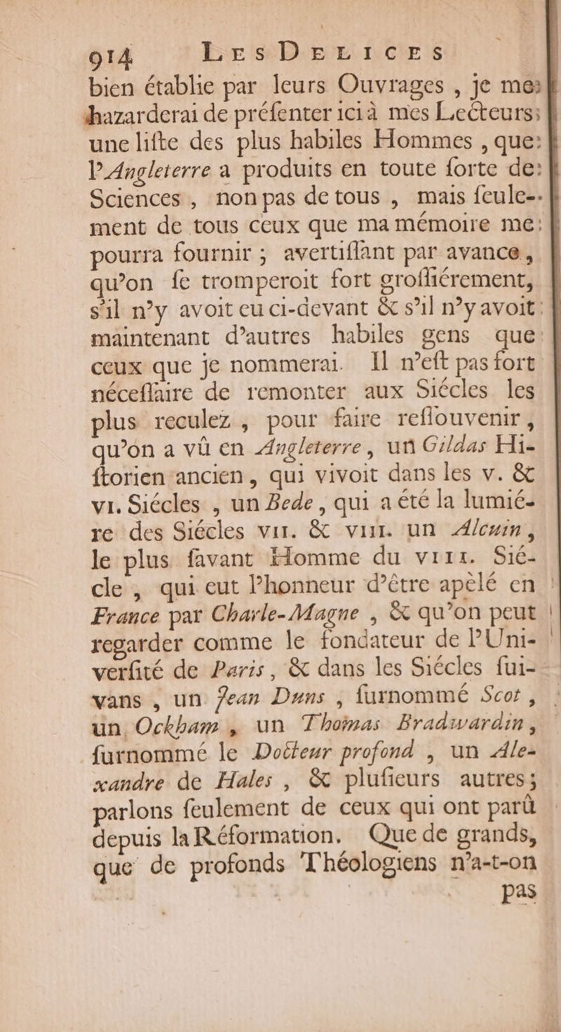 hazarderai de préfenter icià mes Lecteurs: une lifte des plus habiles Hommes , que: l'Angleterre a produits en toute forte de: Sciences, nonpas de tous , mais feule-. ment de tous ceux que ma mémoire me: pourra fournir ; avertiflant par avance, qu’on fe tromperoit fort grofhiérement, s'il n’y avoit eu ci-devant à s’il n’yavoit: maintenant d’autres habiles gens que: ceux que je nommerai. Îl meft pas fort nécefluire de remonter aux Siécles les plus reculez, pour faire reflouvenir, qu’on a vûü en Angleterre, un Gildas Hi- ftorien ancien, qui vivoit dans les v. &amp; vi. Siécles , un Bede, qui a été la lumié- re des Siécles var. &amp; vu. un Æ/cmin, le plus favant Homme du vrrr. Sié- regarder comme le fondateur de PUni- verfté de Paris, &amp; dans les Siécles fui- vans , un an Duns , furnommé Scor, un Ockham , un Thomas Bradiwardin, furnommé le Doéteur profond | un Ale- xandre de Hales , &amp; plufeurs autres; parlons feulement de ceux qui ont parü depuis la Réformation. Que de grands, que de profonds T'héologiens n’a-t-on | | DE