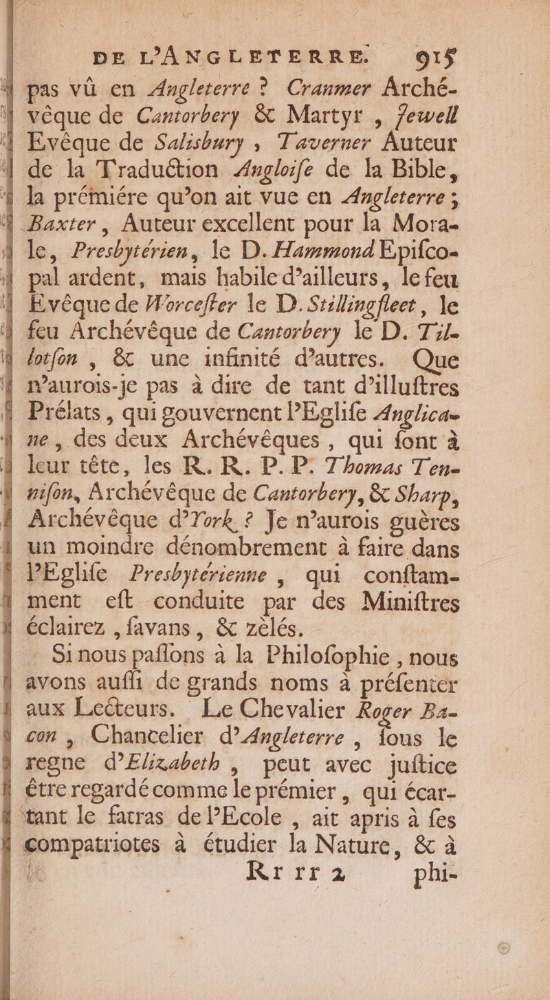 À pas vû en Angleterre ? Cranmer Arché- } vêque de Cantorbery &amp; Martyr , 7ewell 4 Evêque de Sahisbury , Taverner Auteur de la Traduétion ÆAngloife de la Bible, 4 la préMmiére qu’on ait vue en Angleterre; À Baxter, Auteur excellent pour la Mora- | le, Presbyrérien, le D. Hammond Epifco- À pal ardent, mais habile d’ailleurs, le feu | Evêque de Worceffer le D. Srillingfleet, le | feu Archévêque de Cantorbery le D. Til. 4 dotfon , &amp; une infinité d’autres. Que À maurois-je pas à dire de tant d’illuftres . Prélats, qui gouvernent l’Eglife Anglicae ne, des deux Archévêques, qui font à ] leur tête, les R. KR. P. P: Thomas Ten- À rifon, Archévêque de Cantorbery, &amp; Sharp, ! Archévêque d’York ? Je n’aurois guères { un moindre dénombrement à faire dans \ PEghie Presbytérienne | qui conftam- 1 ment eft conduite par des Miniftres éclairez , favans, &amp; zelés. Si nous pañlons à la Philofophie , nous } avons aufli de grands noms à préfenter | aux Lecteurs. Le Chevalier Roger Ba- \ con , Chancelier d’Angleterre | fous le 4 regne d’Elixabeth , peut avec juftice h tre regardé comme le prémier , qui écar- | tant le facras de PEcole , ait apris à fes f compatriotes à étudier la Nature, &amp; à Li Rrrr2 phi-