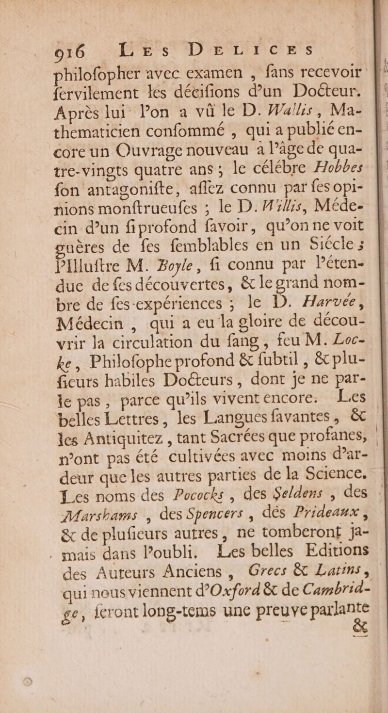 philofopher avec examen , fans recevoir fervilement les détifions d'un Docteur. Après lui Pon a vû le D. Was, Ma- thematicien confommé , qui a publié en- core un Ouvrage nouveau a l’âge de qua- tre-vingts quatre ans ; le célébre Hobbes fon antagonifte, aflez connu par fes opi- nions monftrueufes ; le D.M%4:5, Méde- cin d’un fiprofond favoir, qu’on ne voit uères de fes femblables en un Siécle ; Plluttre M. Boyle, fi connu par Péten- duc de fes découvertes, &amp; le grand nom- bre de fes-expériences ; le D. Harvée, Médecin , qui a eu la gloire de décou- vrir la circulation du fang, feu M. Loc- ke, Philofophe profond &amp; fubtil , &amp; plu- fieurs habiles Docteurs, dont je ne par- le pas, parce qu’ils vivent encore: Les | belles Lettres, les Languesfavantes, &amp; | les Antiquitez , tant Sacrées que profanes, n’ont pas été cultivées avec moins d’ar- deur que les autres parties de la Science. | Les noms des Pococks , des Seldens , des : Marshams , des Spencers , dés Prideanx, &amp; de pluficurs autres, ne tomberont ja- . mais dans loubli. Les belles Editions des Auteurs Anciens , Grecs &amp; Larrns, qui nous viennent d'Oxford êt de Cambrid- ge, ieront long-tems une preuve ET ot