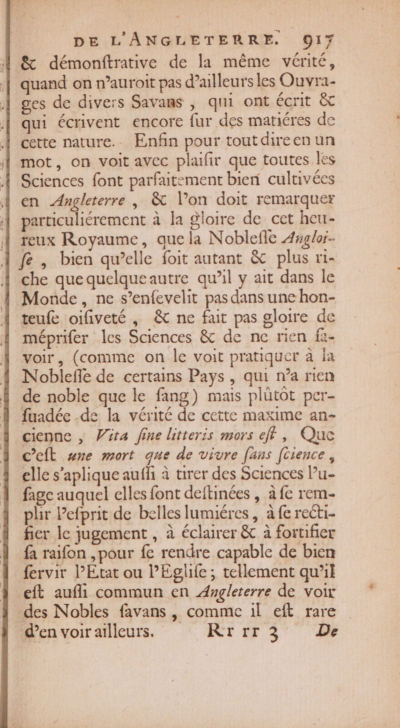 À &amp; démonftrative de la même vérité, | quand on n’auroit pas d'ailleurs les Ouvra- ges de divers Savans , qui ont écrit &amp; qui écrivent encore fur des mañéres de À cette nature. Enfin pour tout direen un À mot, on voit avec plaifir que toutes les À Sciences font parfaitement bien cultivées À en Angleterre, &amp; Von doit remarquer | particuliérement à la gloire de cet heu- À reux Royaume, que la Noblefle 4glor- À fe, bien qu’elle foit autant &amp; plus r1- | che quequelqueautre qu’il y ait dans le Monde, ne s’enfevelit pas dans une hon- teufe oifiveté , &amp; ne fait pas gloire de méprifer les Sciences &amp; de ne rien fi- voir, (comme on le voit pratiquer à ia Noblefle de certains Pays , qui n’a rien de noble que le fang) mais plütôt per- fuadée de la vérité de cette maxime an- | cienne , Vita fine litteris mors eff, Que A Cet re mort que de vivre [ans [tience, elle s’aplique aufh à tirer des Sciences Pu- 1 fagc auquel elles font deftinées , à fe rem- _plir Pefprit de belles lumiéres , à fe recti- fier le jugement , à éclairer &amp; à fortifier fa raifon ,pour fe rendre capable de bien fervir l’Etat ou P'Eglife ; tellement qu’il eft aufli commun en Augleterre de voi des Nobles favans , comme 1l eft rare d’en voir ailleurs. KRrrr3 De