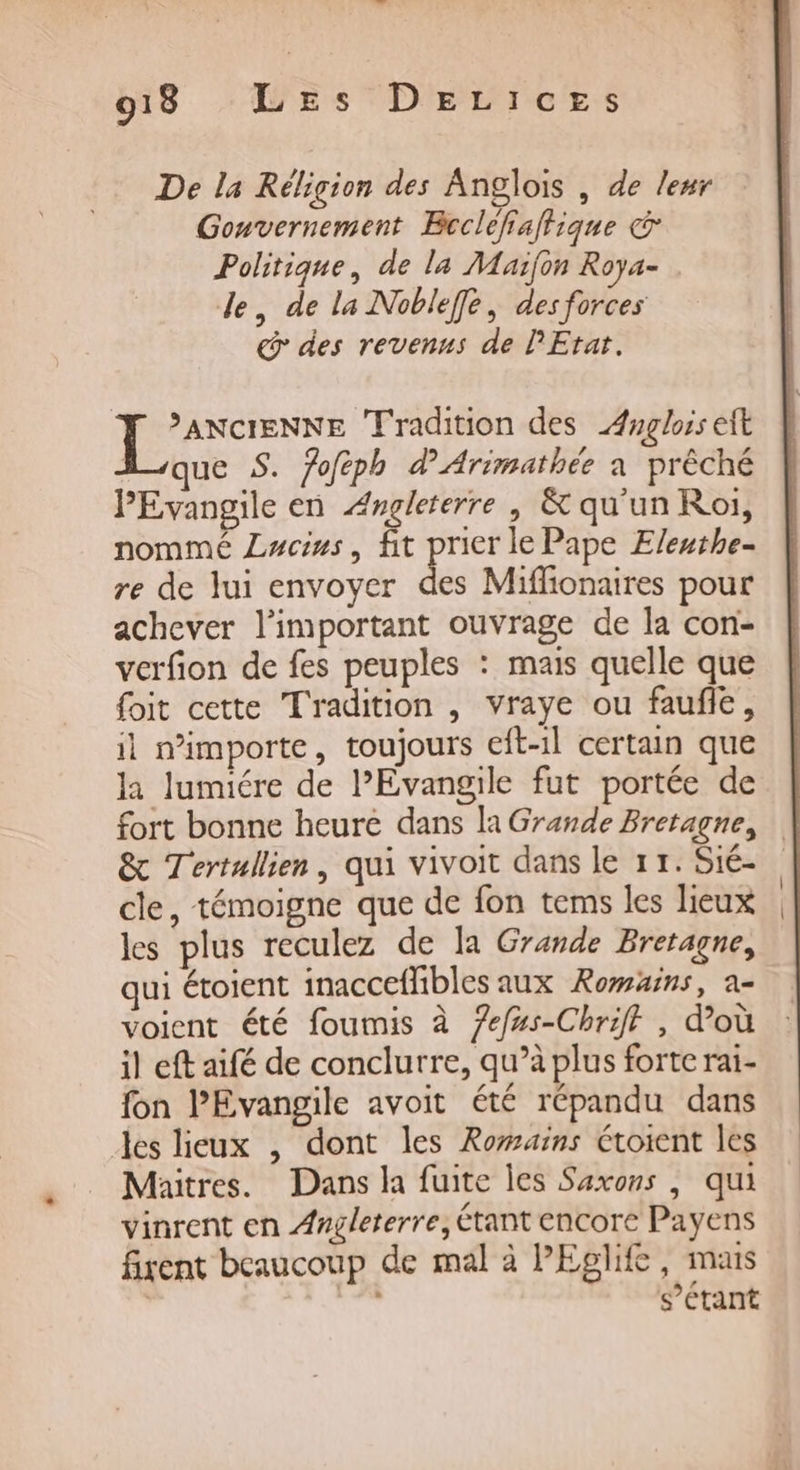De la Réligion des Anglois , de leur Gonvernement Bcclefiaftique € Politique, de la Maifon Roya- de, de la Noblefe, des forces @ des revenus de PEtat. pete Tradition des Anglois eit que S. fofeph d'Arimathée a prêché PEvangile en Angleterre, &amp; qu'un Roi, nommé Lucius, fit pricr le Pape Eleuthe- re de lui envoyer des Miffionaires pour achever l'important ouvrage de la con- verfion de fes peuples : mais quelle que foit cette Tradition , vraye ou faufle, il m'importe, toujours eft-1l certain que la lumiére de l'Evangile fut portée de fort bonne heuré dans la Grande Bretagne, | &amp; Tertullien, qui vivoit dans le 11. Sié- cle, témoigne que de fon tems les lieux les plus reculez de la Grande Bretagne, qui étoient inaccefhbles aux Romxns, a- voient été foumis à Zef#s-Chrifl , d’où il eft aifé de conclurre, qu’à plus forte rai- fon PEvangile avoit été répandu dans les lieux , dont les Rowains éroient les Maitres. Dans la fuite les Saxons , qui vinrent en Angleterre, Étant encore Payens fixent beaucoup de mal à PEglife, mais | s’étant