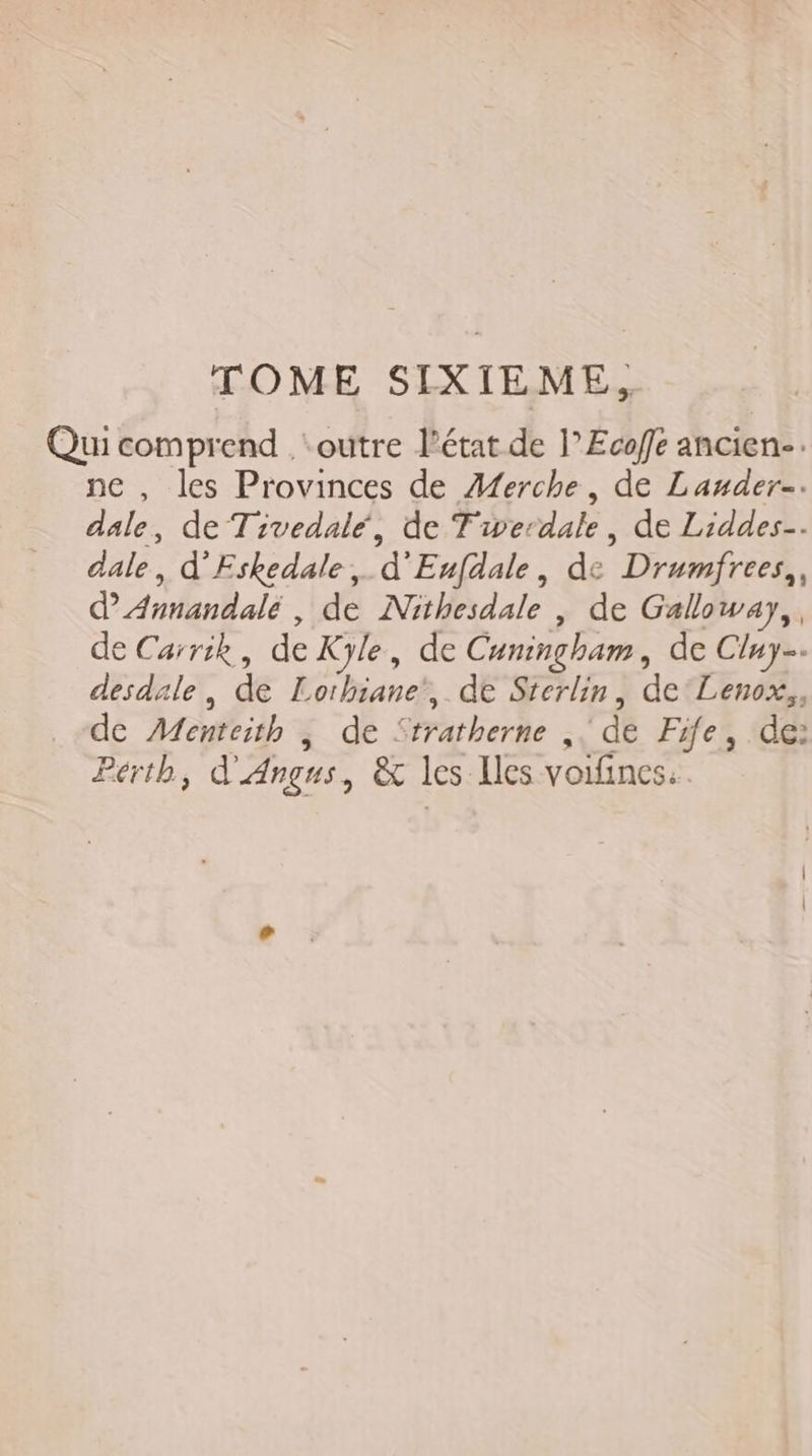 Qui comprend . ‘outre l’état de l’Ecoffe ancien-. ne , les Provinces de Æerche, de Lauder-. dale, de Tivedalé, de T'werdale, de Liddes-. dale, d'Fskedale, d'Eufdale, de Drumfrees,, dAnnandale, de Nithesdale | de Galloway,, de Carrik, de Kyle, de Cuningham, de Cluy. desdale, de Lorhiane', de Sterlin, de'Lenox,, de Menteith | de Stratherne ,. de Fife, de: Perth, d'Angus, &amp; les Iles voifines:.
