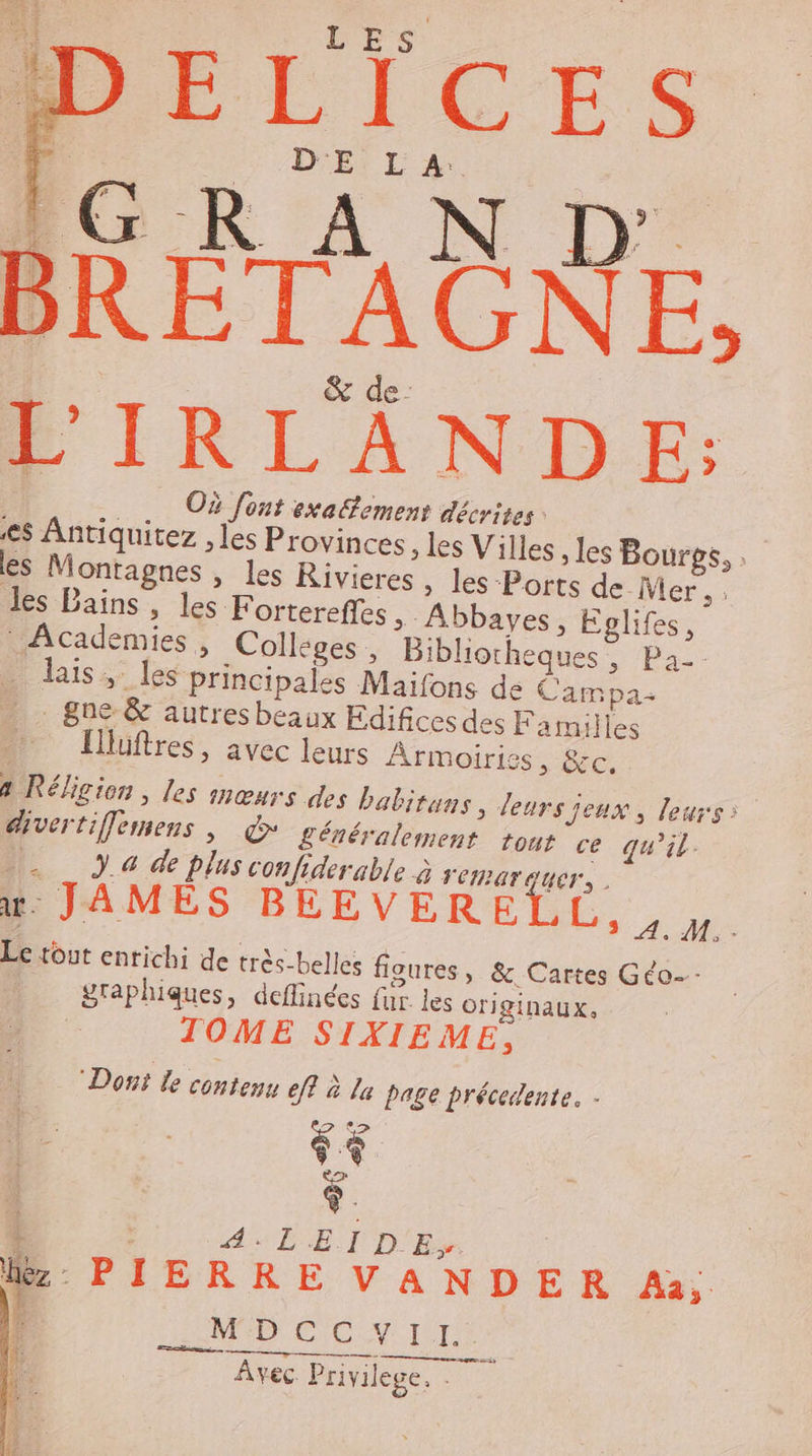 L'hS PÉICES Éri Là BRÉTAGNE, L'IRLANDE: Où font exafement décrites: | es Antiquitez , les Provinces, les Villes , les Bourgs, . les Montagnes , les KRivieres , les Ports de Mer, les Bains, les Fortereffes Abbayes, Eglifes, Academies, Colléges, Bibliocheques Pas laïs ; les principales Maifons de Campa- - 8ne &amp; autresbeaux Edificesdes Familles mn Ilüftres, avec leurs Armoiries, &amp;c, à Réligion , les mœurs des babitans, leurs Jeux, leurs: divertifemens ; + généralement tout ce qu’il. 1: 4 de plus confiderable à CIPATAUCT, . x. JAMÉS BÉEVERELL,, Le tout enrichi de très-belles figures, &amp; Cartes Géo graphiques, deflinées fur. les originaux, TOME SIXIEME, “Dont le contenu ef? à la page précedente. Î A:LDETID'Es De Lez PIERRE VANDER Aa; : HP CON IE Avec Privilege, -