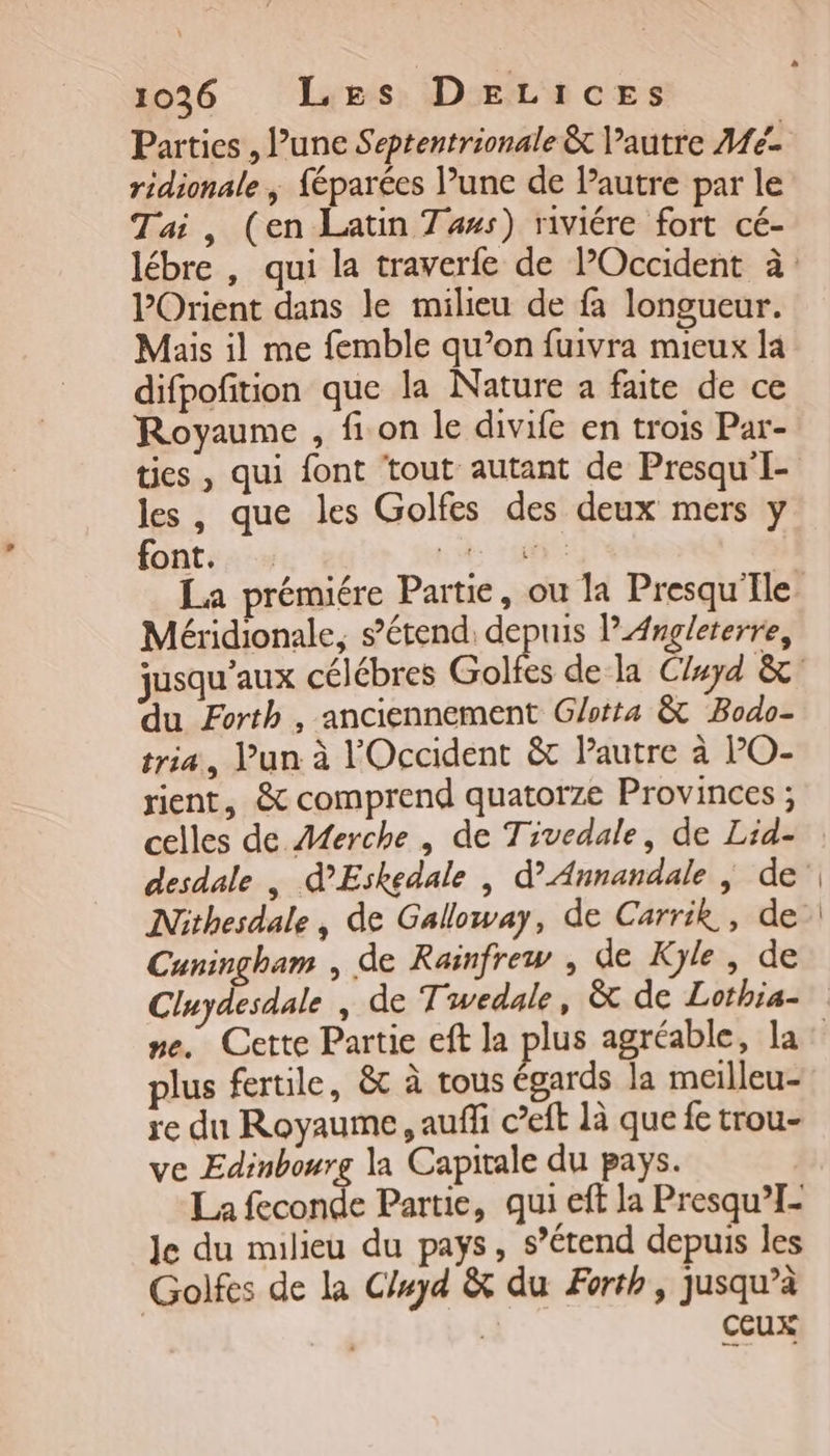 ridionale ; {éparées l’une de lautre par le Tai, (en Latin Taws) riviére fort cé- POrient dans le milieu de fa longueur. Mais il me femble qu’on fuivra mieux la difpofition que la Nature à faite de ce Royaume , fi on le divife en trois Par- ties , qui font tout autant de Presqu'I- les, que les Golfes des deux mers y font. Mr | Méridionale, s’étend, depuis Angleterre, du Forth , anciennement Gotta &amp; Bodo- tria, Pun à l'Occident &amp; Pautre à PO- rient, &amp; comprend quatorze Provinces ; celles de Aferche , de Tivedale, de Lid- Cuningham , de Rainfrew , de Kyle, de Cluydesdale , de Twedale, &amp; de Lothia- plus fertile, &amp; à tous égards la meilleu- re du Royaume, auffi cet là que fe trou- ve Edinbourg la Capitale du pays. | La feconde Partie, qui eff la Presqu’I- Je du milieu du pays, s’étend depuis les Golfes de la C/xyd &amp; du Forth, jusqu’à | ceux