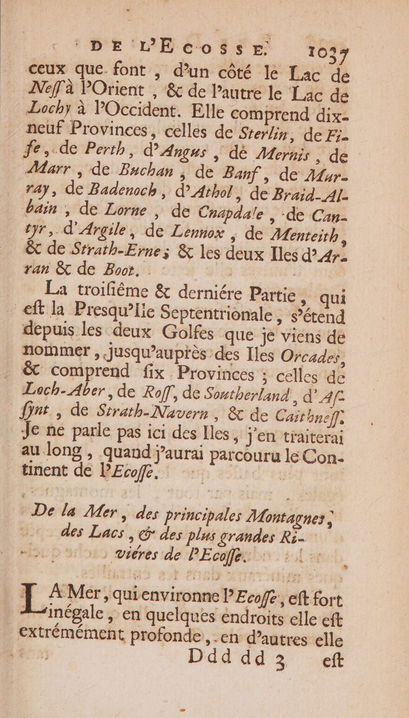 _ ceux que. font | d’un côté le Lac de ANeffà POrient , &amp; de l’autre le Lac de Lochy à Occident. Elle comprend dix- neuf Provinces, celles de Sterlin, de Fr. . fe,.de Perth, Angus | dè Mernis, de AMarr , de Buchan ; de Banf , de Ar. ray, de Badenoch, d° Athol » de Braid- Al. bain , de Lorne , de Cnapdale , de Can- tyr, d'Argile, de Lennox ; de Aenteith, &amp; de Srrath-Erne; &amp; les deux Iles d'Ar- ran &amp; de Boot. | La troifiême &amp; derniére Partie, qui -eft la Presqu’lie Septentrionale , s’étend depuis les deux Golfes que Je viens de nommer , jusqu’auprès des Iles Orcades, . &amp; comprend fix Provinces ; celles de Loch-Aber , de Ro, de Sontherland &gt; d'Af- nt, de Sirath-Navern, &amp; de Caithneff, Je ne parle pas ici des Iles, j'en traiterai au long , quand j'aurai parcouru le Con- Mirient dé BErofe:t en soie ce De la Mer, des principales Montagnes des Lacs , € des plus grandes Ri- ML D as oéérés de PEcafénit : 2 ce EL: Mer , quienvironne PEcofe', eft fort “inégale , en quelques éndroits elle eft extrémément profonde, .en d’autres elle Ddd dd3 ef