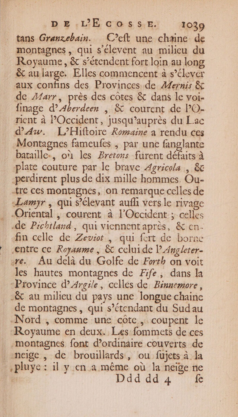 tans Granzebain.. C’eft une chaine de montagnes , qui s'élevent au milieu du Royaume, &amp; s'étendent fort loin au long &amp; au large. Elles commencent à s'élever aux confins des Provinces de Æernis &amp; de Aarr, près des côtes &amp; dans le voi- finage d’Aberdeen | &amp; courent de l’O- rient à Occident, jusqu’auprès du Lac d'Aw. L’Hiftoire Romaine à rendu ces Montagnes fameufes , par une fanglante bataille., où les Bretons furent défaits à plate couture par le brave Agricola , &amp; -perdirent plus de dix mille hommes. Ou- tre ces montagnes, on remarque celles de Lamyr , qui s’élevant auf vers le rivage . «Oriental , courent à l'Occident ; celles de Pichtland, qui viennentaprès, &amp; en- : fin celle de Zeviot | qui fert de borne entre ce Royaume, &amp; celuide PAngleter- re. Au delà du Golfe de Forth on voit les hautes montagnes de Fife, dans la “Province d’Argile, celles de Binnemore, _.&amp; au milieu du pays une longue chaine de montagnes, qui s’étendant du Sudau Nord , comme une côte, coupent le Royaume en deux. Les fommets de ces montagnes. font d'ordinaire couverts de neige, de brouillards, ou fujets à la .pluye : il y en a même où la neige ne Ddddd4