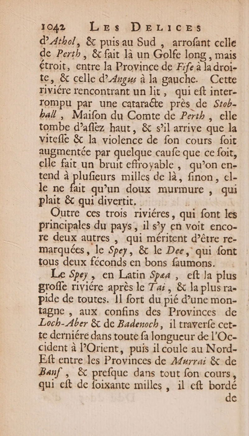 d'Athol, &amp; puisau Sud , arrofant celle de Perth, &amp; fait là un Golfe long, mais étroit, entre la Province de Fife à la droi- te, &amp; celle d’Argus à la gauche. Cette riviére rencontrant un lit, qui eft inter- Tompu par une cataracte près de Stob- ball, Maifon du Comte de Perth , elle tombe d’aflez haut, &amp; s’il arrive que la vitcfle &amp; la violence de fon cours foit augmentée par quelque caufe que ce foit, elle fait un bruit effroyable , qu’on en- tend à plufieurs milles de là, finon, el- le ne fait qu’un doux murmure , qui plait &amp; qui divertit, r alé Outre ces trois riviéres, qui font les principales du pays, il s’y en voit enco- re deux autres , qui méritent d’être re- marquées, le Spey, &amp; le Dee, qui font tous deux féconds en bons faumons. Le Spey, en Latin Spsa , eft la plus grofle riviére après le Tai, &amp; la plus ra- pide de toutes. 11 fort du pié d’une mon- tagne , aux confins des Provinces de Loch-Aber &amp; de Badenoch, il traverfe cet- te derniére dans toute fa longueur de l'Oc- cident à l’Orient, puis il coule au Nord- Eft entre les Provinces de Afurrai &amp; de Banf ; &amp; prefque dans tout fon cours, qui eft de foixante milles , il eft me (=