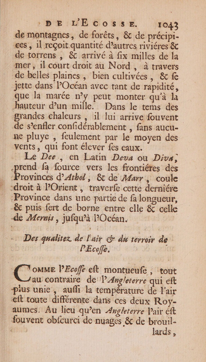 de montagnes, de forêts, &amp; de précipi- ges , 1] reçoit quantité d’autres riviéres de torrens , &amp; arrivé à fix milles de la mer, 1l court droit au Nord , à travers de belles plaines, bien cultivées, &amp; fe jette dans POcéan avec tant de rapidité, que la marée n’y peut monter qu’à la hauteur d’un mille. Dans le tems des grandes chaleurs , 1l lui arrive fouvent de s’enfler confidérablement , fans aucu- ne pluye , feulement par le moyen des vents, qui font élever fes eaux. Le Dee, en Latin Deus ou Diva; prend fa fource vers les frontiétes des … ‘Provinces d’Athol, &amp; de Marr , coule _ droit à l’Orient, traverfe cette derniére ‘Province dans une partie de fa longueur, -&amp; puis fert de borne entre elle &amp; celle de Mernis, jufqu’à POcéan. 9 Des gualitez. de l'air @ du terroir de be PEcofe. # he PEcofe eft montueufe , tout Jau contraire del Anglererre qui eft prus unie, aufi la température de Pair _@ft toute différente dans ces deux Roy- _ aumes. Âu lieu qu’en Æugleterre Pair ft fouvent obfcurci de nuages &amp; de brouil- 1 10 lards ,