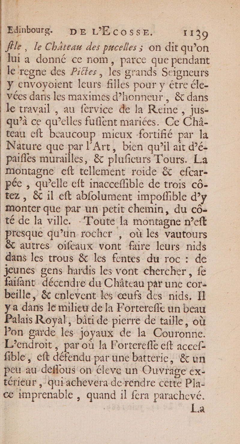 FE Edinbourg. DE L’'Écosse. 1129 Île, le Château des pucelles ; on dit qu’on Jui a donné ce nom, parce que pendant le regne des Piles, les grands Seigneurs y envoyoient leurs filles pour y être éle- vées dans les maximés d'honneur, &amp; dans le travail , au fervice de la Reine , jus- qu’à ce qu’elles fuflent mariées. Ce Chi- teau eft beaucoup mieux fortifié par la Nature que par l'Art, bien qu’il ait dé. paifles murailles, &amp; plufceurs Tours. La Montagne eft tellement roide &amp; efcar- pée , qu’elle eft inacceflible de trois cô- tez , &amp; 1l eft abfolument impoffible d’y Monter que par uñ petit Chemin, du cô- té de la ville. - Toute la montagne n’eft presque qu’un rocher , où les vautours &amp; autres oïféaux vont faire leurs nids dans les trous &amp; les fentes du roc : de jeunes gens hardis les vont chercher, fe faifant décendre du Château par une cor beille, &amp; enlevent lés œufs des nids. Il ya dans le milieu de Ja Forterefle un beau Palais Royal, bäti de picrre de taille, où Pon garde les joyaux de la Couronne. Lendroit , par où la Forterefie eft accefe fible, éft défendu par une batterie, &amp;un peu au déflous on éleve un Ouvrage ex- térieur , qui achévera de rendre cêtte Pia- ce imprenable , quand il fera parachevé. La