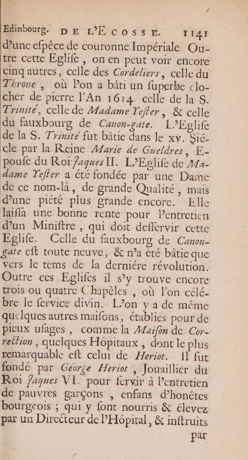 dune efpêce de couronne Impériale. Ou- tre cette Eglife , on en peut voir encore cinq autres, celle des Cordeliers, celle du Throne ; où Pon a bâti un fuperbe clo- cher de pierre l'An 1614. celle de la S. Trinité, celle de Madame Tefter , &amp; celle du fauxbourg de Canon-gate. LEglife de la S. Trinité fut bâtie dans le xv. Sié- cle par la Reine Æarie de Gueldres, E- poufe du Ror ages Il. L’Eolife de 444- dame Teffer a été fondée par une Dame de ce nom-là, de grande Qualité, mais dune piété plus grande encore. Elle laïfla une bonne rente pour l'entretien dun Miniftre , qui doit deflervir cette Eglife. Celle du fuxbourg de Canon- gate cit toute neuve, &amp; n’a été bâtie que vers Je tems de la derniére révolution. Outre ces Eglifes il sy trouve encore trois ou quatre Chapèles | où l’on célé- bre le fervice divin. L’on y a de même quelques autres maifons, établies pour de pieux ufages , comme la A4xifon de Cor- retiion , quelques Hôpitaux , dont le plus remarquable eft celui de Æerior. 1] fut fondé par George Heriot , Jouaillier du Roi Jaques VI. pour ferir à Pentrctien de pauvres garçons , enfans d’honêtes bourgcois ; qui y {ont nourris &amp; élevez par un Directeur de PHôpital, &amp; inftruits | Par