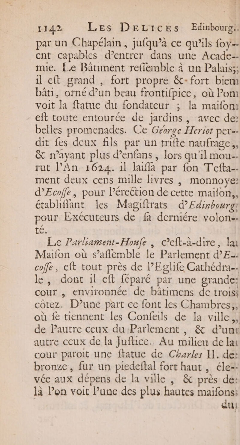 par un Chapélain, jufqu’à ce qu’ils foy-- ent capables d’entrer dans une Acade-- mie. Le Batiment reflemble à un Palais;; il eft grand , fort propre &amp;-fort biem bâti, orné dun beau frontifpice, où l’on voit la ftatue du fondateur ; la maïfoni eft toute entourée de jardins, avec de: belles promenades. Ce Géorge Heriot per dit fes deux fils par un trifte naufrage, &amp; n'ayant plus d’enfans , lors qu'il mou--- rut l'An 1624. 1l laifla par fon T'efta. ment deux cens mille livres , monnoye: d’Ecoffe, pour l’éreétion de cette maïlon,, établiffant les Magiftrats d’Edinbonrgr pour Exécuteurs de fa derniére volon-- té, | Le Parliament-Houfe , cCeft-à-dire, la Maïfon où s’aflemble le Parlement d’E= coffe, eft tout près de l’Eglife Cathédra-- le, dont il eft féparé par une grande: cour , environnée de bâtimens de troiss côtez. D'une part ce font les Chambres; où fe tiennent les Confeils de la ville, de Pautre ceux du Parlement , &amp; d’une autre ceux de la Juftice. Au milieu de lai cour paroit une ftatue de Charles Il. de: bronze, fur un piedeftal fort haut , éle-- vée aux dépens de la ville , &amp; près de: là l’on voit l’une des plus hautes maifons; du: