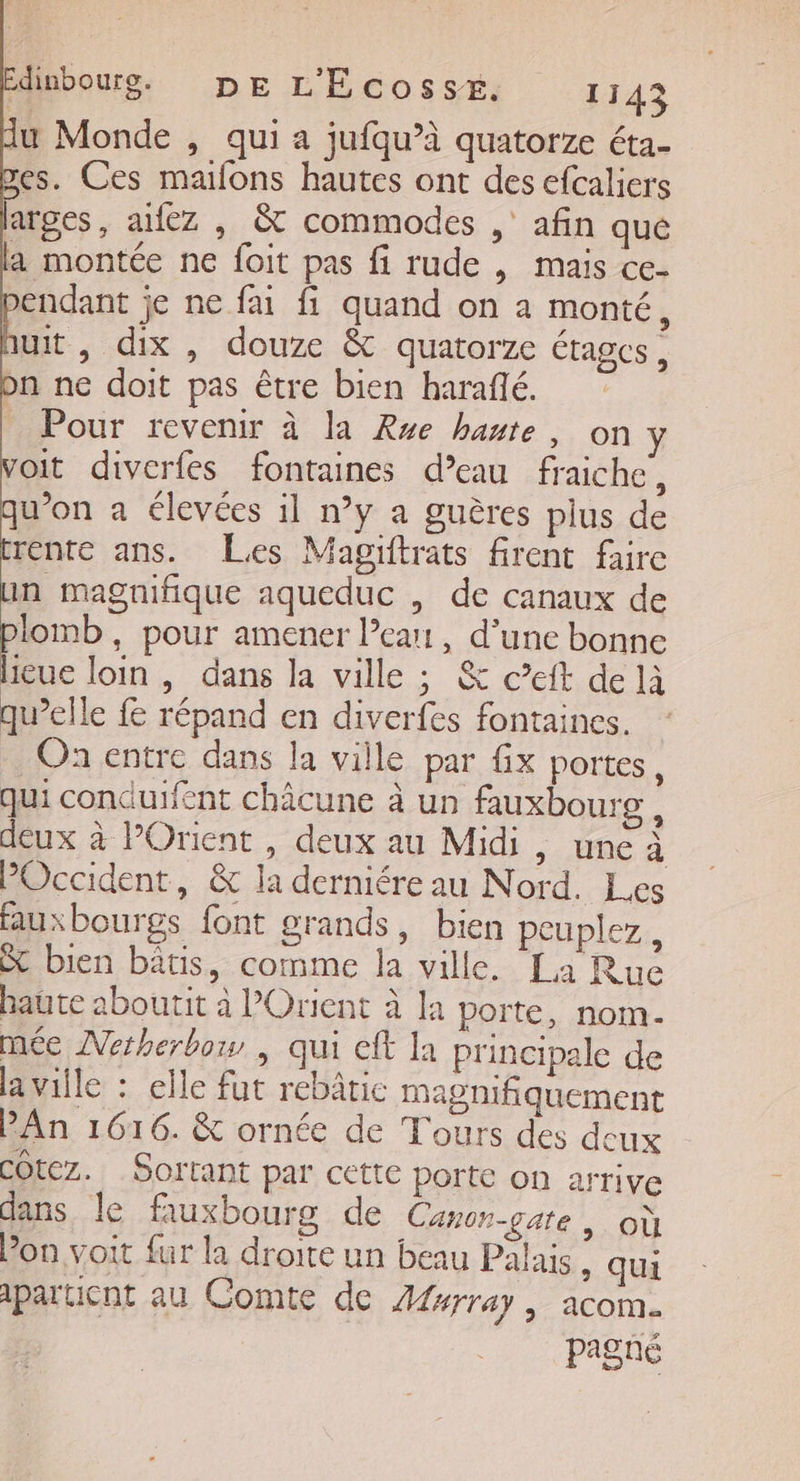 du Monde , qui a jufqu’à quatorze éta- es. Ces maifons hautes ont des efcaliers larges, anez , &amp; commodes , afin qué a montée ne foit pas fi rude , mais ce- pendant je ne fai fi quand on a monté, huit y dix , douze &amp;t quatorze étages, on ne doit pas être bien haraffé. - Pour revenir à la Rse haute, on y voit diverfes fontaines d’eau fraiche, qu’on a élevées il n’y a guères plus de rente ans. Les Magiftrats firent faire in magnifique aqueduc , de canaux de plomb, pour amener learn, d’une bonne lieue loin , dans la ville ; &amp; c’eft de là qu’elle répand en diverfes fontaines. On entre dans la ville par x portes, Qui conduifent châcune à un fauxbourg , deux à l'Orient, deux au Midi, une à POccident, &amp; la derniére au Nord. Les fauxbourgs font grands, bien peuplez, St bien bâtis, comme la ville. La Ruc haute aboutit à l'Orient à la porte, nom. née Netherbow , qui cft la principale de la ville : elle fut rebâtic magnifiquement PAn 1616. &amp; ornée de Tours des deux COtez. _Sortant par cette porte on arrive dans le fauxbourg de Canon-gate, où Pon voit fur la droite un beau Palais, qui ipartient au Comte de Æferray , acom. pagné