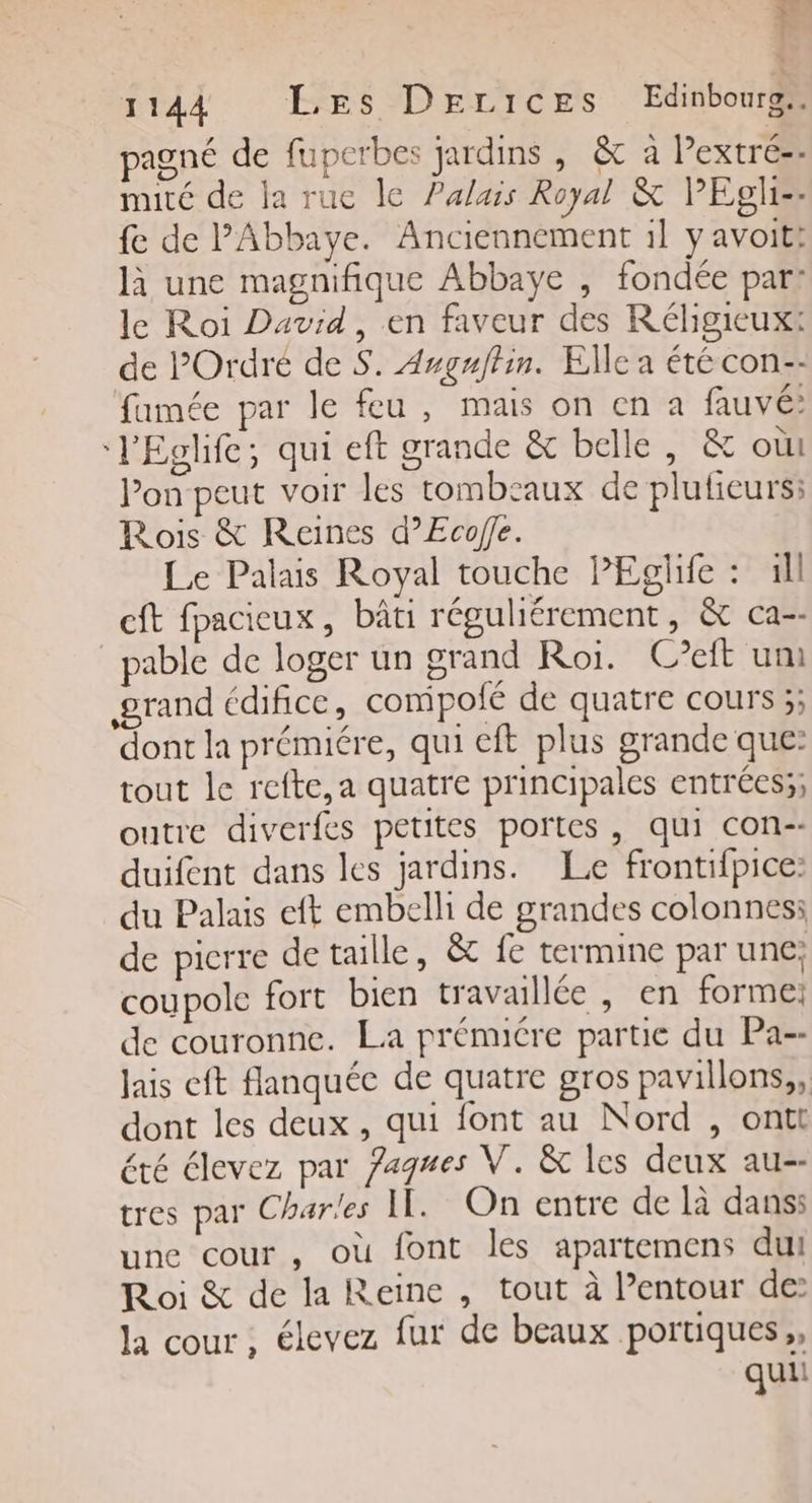 7 H 1144 Les DErices Edinbourg. pagné de fuperbes jardins , &amp; à Pextré-- muté de la rue le Palais Royal &amp; PEglis: fe de PAbbaye. Anciennement il y avoitt là une magnifique Abbaye , fondée par: le Roi David, en faveur des Réligieuxt de POrdré de S. Augnfhin. Elle a été con-- famée par le feu , mais on en a fauvé: ‘l'Eglife; qui eft grande &amp; belle, &amp; où Pon peut voir les tombeaux de plutieurs; Rois &amp; Reines d’Ecofe. Le Palais Royal touche PEglife : 1ll cft fpacieux, bâti réguliérement, &amp; ca-- pable de loger un grand Roi. C?eft umi grand édifice, compoié de quatre cours ;; dont la prémiére, qui eft plus grande que: tout le refte,a quatre principales entrées;; outre diverfes petites portes, qui con-- duifent dans les jardins. Le frontifpice: du Palais eft embelli de grandes colonnes: de picrre de taille, &amp; fe termine par une: coupole fort bien travaillée , en forme: de couronne. La prémiére partie du Pa-- lais eft flanquée de quatre gros pavillons, dont les deux, qui font au Nord , ontt été élevez par Jagmes V. &amp; les deux au-- tres par Charles IL. On entre de là dans: une cour , où font les apartemens dui Roi &amp; de la Reine , tout à l’entour de: la cour , élevez fur de beaux portiques,