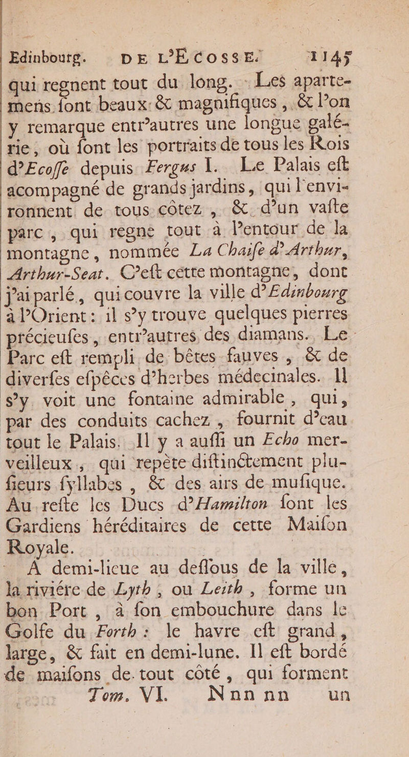 qui regnent tout du long. : Les aparte- mens font beaux: &amp; magnifiques , &amp; Pon y remarque entr’autres une longue galé- rie, où font les portraits de tous les Rois d’Ecofe depuis Fergus 1. Le Palais cf acompagné de grands jardins, qui l'envi- ronnent de tous côtez , &amp;. d’un vaite parc, qui regne tout à lentour de la montagne, nommée La Chaife d'Arthur, Arthur-Seat. Ceft cétte montagne, dont jaiparlé, quicouvre la ville d’Edinbourg à l’Orient : il sy trouve quelques pierres précieufes , entr’autres des diamans. Le Parc eft rempli de bêtes fauves , &amp; de diverfes efpêces d’h2rbes médecinales. 1l s’y. voit une fontaine admirable , qui, par des conduits cachez , fournit d’eau tout le Palais. Il y a aufi un Echo mer- veilleux, qui repète diffinctement plu- fieurs fyllabes , &amp; des airs de mufique. Aurefte les Ducs d’ÆHamilton font les Gardiens héréditaires de cette Maufon Royale. She | À demi-licue au deflous de la ville, la riviére de Zyrh , ou Leith , forme un bon Port , à fon embouchure dans le Golfe du Forth : le havre eft grand, large, &amp; fait en demi-lune. Il eft bordé de maifons de tout côté, qui forment Ton: NL :. N'aû nn ‘un