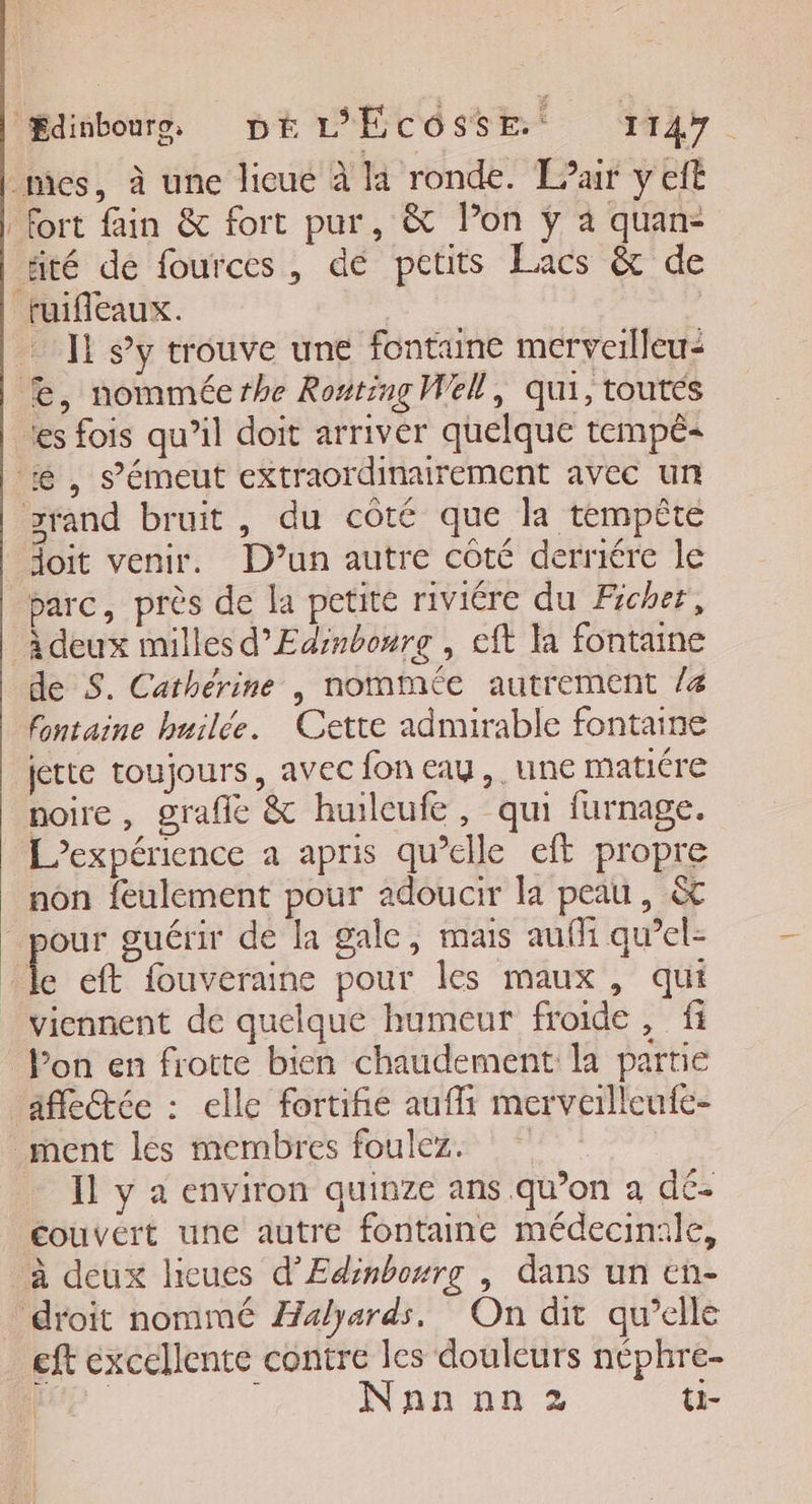 mes, à une licue à la ronde. T?air y cit fort fain &amp; fort pur, &amp; lon ÿ à quan- äté dé fources, de petits Éacs &amp; de fuifleaux. | | Il s’y trouve une fontune merverlleu: Æ, nomméerhe Ronting Well, qui, toutes les fois qu’il doit arriver quelque tempê- Æ, s’émeut extraordinairement avec un zrand bruit, du côté que la tempête doit venir. D'un autre côté derniére le parc, près de la petite riviére du Ficher, A deux milles d’Edinboure , eft la fontaine de S. Catherine |, nommée autrement /4 fontaine huilée. Cette admirable fontaine jette toujours, avec fon eau, une matiére noire , grafle &amp; huilcufe, qui furnage. L'expérience a apris qu’elle eft propre non feulement pour adoucir la peau, &amp; pour guérir de la gale, mais aufli qu’el: de eft fouveraine pour les maux , qui viennent de quelque humeur froide , fi lon en frotte bien chaudement la partie affeŒée : elle fortifié auf merveilleufe- ment les membres foulez. Il y a environ quinze ans qu’on a dé- couvert une autre fontaine médecinale, à deux hicues d'Edinbourg | dans un en- droit nommé Æalyards. On dit qu’elle eft excellente contre les douleurs néphre- 0 Nnn nn 2 ti-