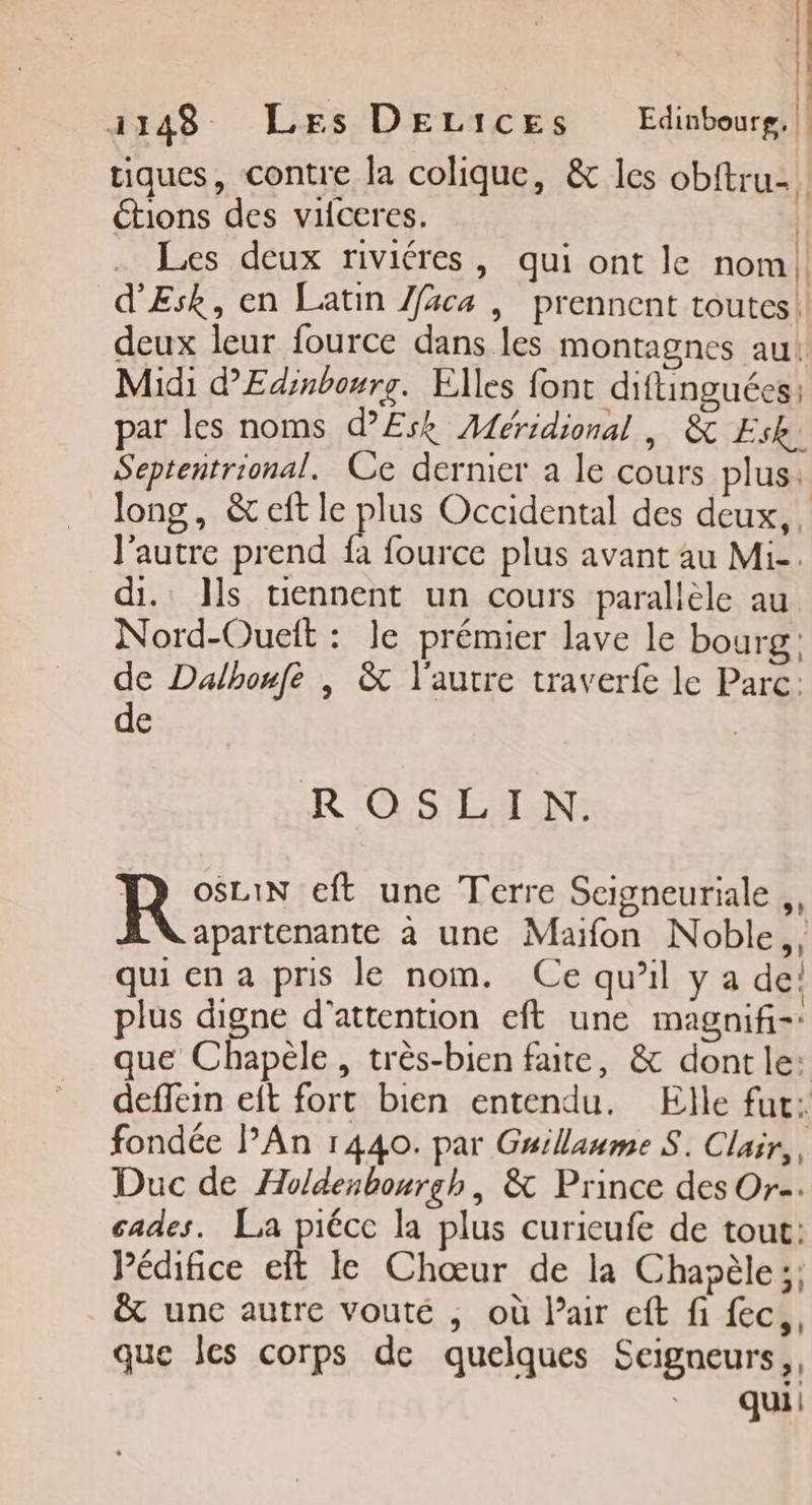 | 1148 Les DELICES Edinbourg, |! tiques, contre la colique, &amp; les obftru-. étions des vifceres. | Les deux riviéres, qui ont le nom! d'Esk, en Latin Jfäca , prennent toutes! deux leur fource dans les montagnes au! Midi d’'Edinbourg. Elles font diflinguées; par les noms d’£Esk Méridional | &amp; Esk. Septentrional. Ce dernier a le cours plus: long, &amp; cit le pus Occidental des deux, l'autre prend fa fource plus avant au Mi-. di. Jls tiennent un cours parallèle au Nord-Oueit : le prémier lave le bourg: de Dalhonfe | &amp; l'autre traverfe le Parc: de ROSLIN. R eft une Terre Seigneuriale ,, apartenante à une Maïfon Noble,, qui en a pris le nom. Ce qu’il y a de: plus digne d'attention eft une magnifi-: que Chapèle , très-bien faite, &amp; dont le: deffein eft fort bien entendu. Elle fut: fondée lAn 1440. par Guillaume S. Clair, Duc de Holdenbourgh, &amp; Prince des Or. cades. La piécc la plus curieufe de tout: Pédifice eft le Chœur de la Chapèle;; &amp; une autre vouté , où lair eft fi fec,, que les corps de quelques Seigneurs,,