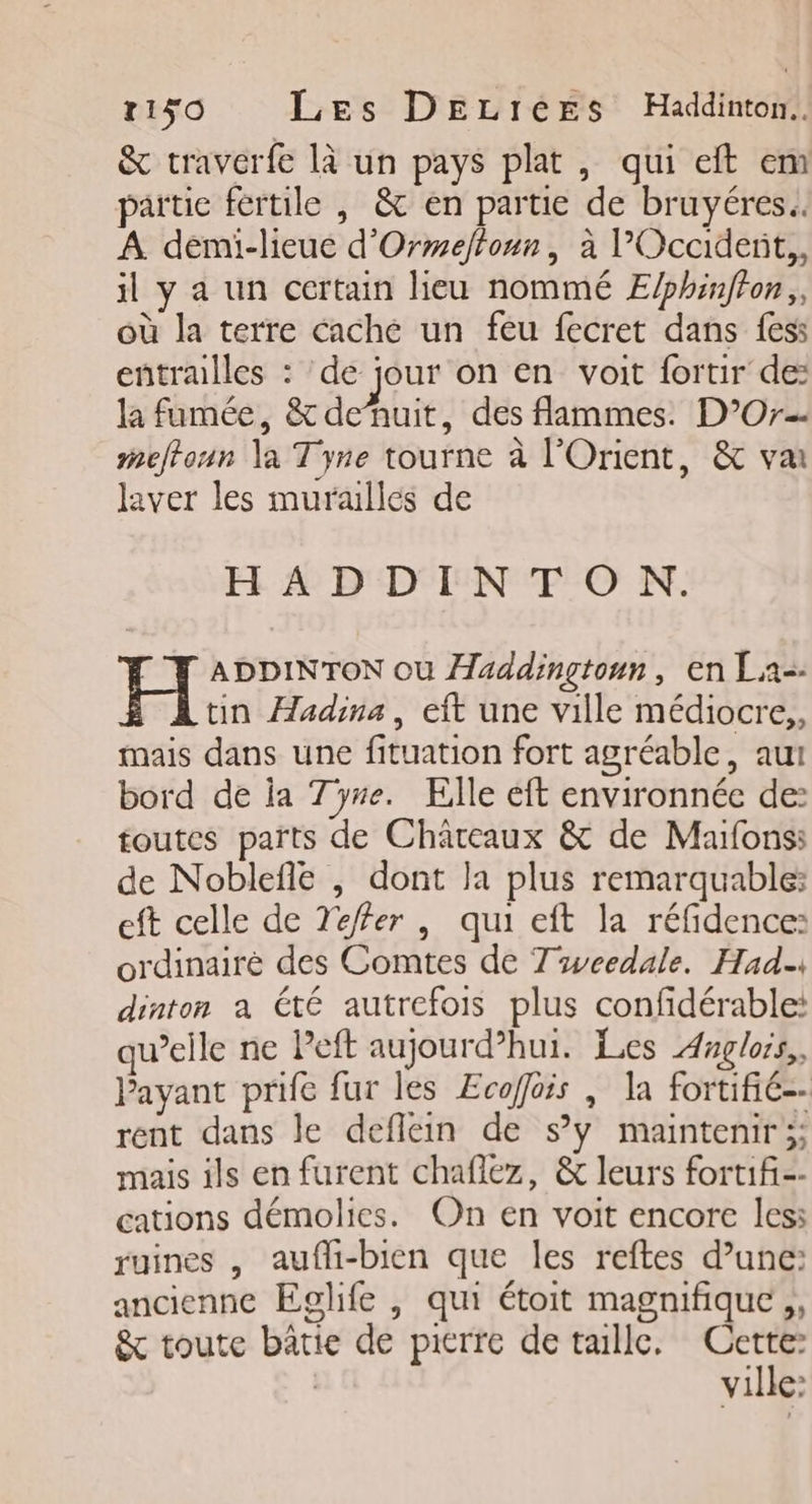 r150 Les DELIerEs Haddinton. &amp; traverfe là un pays plat, qui eft em partie fertile , &amp; en partie de bruyéres.. A demi-lieue d'Ormefloun, à l’Occiderit,, il y a un certain lieu nommé E/phinffon,, où la terre cache un feu fecret dans fess entralles : de jour on en voit fortir de: la fumée, &amp; de’nuit, des flammes. D’Or-- meftoun la Tyne tourne à l'Orient, &amp; va laver les muraulles de HADDINTON. H ADDINTON où Haddinçtonn, en La-. tin Æadina, eft une ville médiocre,, mais dans une fituation fort agréable, aui bord de ia 7yre. Elle eft environnée de: toutes païts de Châteaux &amp; de Maïfons: de Noblefle ,| dont la plus remarquable: eft celle de Teffer , qui eft la réfidence: ordinairé des Comtes de T'weedale. Had. dinton a été autrefois plus confidérable: qu’elle ne Peft aujourd’hui. Les Anglors,, Payant prife fur les Ecoffois | la fortifié-- rent dans le deflein de sy maintenir;; mais ils en furent chaflez, &amp; leurs fort1fi-- cations démolies. On en voit encore les: ruines , aufli-bien que les reftes d’une: ancienne Eglife , qui étoit magnifique ,, &amp; toute bâtie de pierre de tallc. Se à | ville: